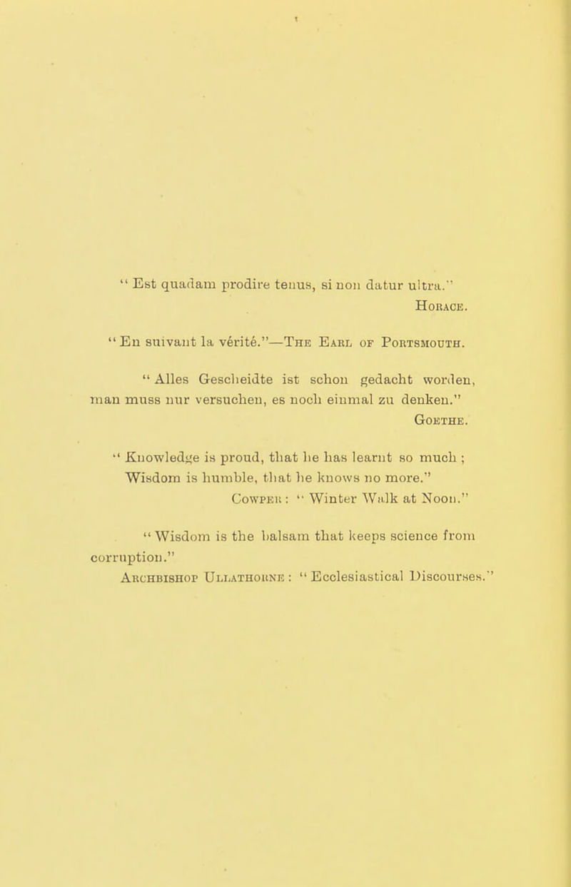 t  Est quarlam prodire teuuH, si uoii datur ultra.  Horace. En suivant la v6rite.—The Earl of Portsmouth.  Alles Gesclieidte ist schou gedacht worden, man muss nur versuclieu, es nocli einmal zu denkeu. Goethe.  Kuowledi^e is proud, that lie has learnt so much ; Wisdom is humble, that lie knows no more. CowPEii: '• Winter Walk at Noon. Wisdom is the balsam that keeps science from corruption. Archbishop Ullathoune :  Ecclesiastical Discourses.