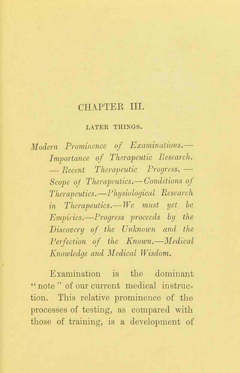 LATER THINGS. Modern Prominence of Examinations.— Importance of Therapeutic Besearch. — B.ecent Therapeutic Progress. — Scope of Therapeutics.—Conditions of Therapeutics.—Physiological Research in Therapeutics.— We must ijet he Empirics.—Progress proceeds by the Discovery of the Unknown and the Perfection of the Known.—Medical Knoivledge and Medical Wisdom. Examination is the dominant  note  of our current medical instruc- tion. This relative prominence of the processes of testing, as compared with those of training, is a development of