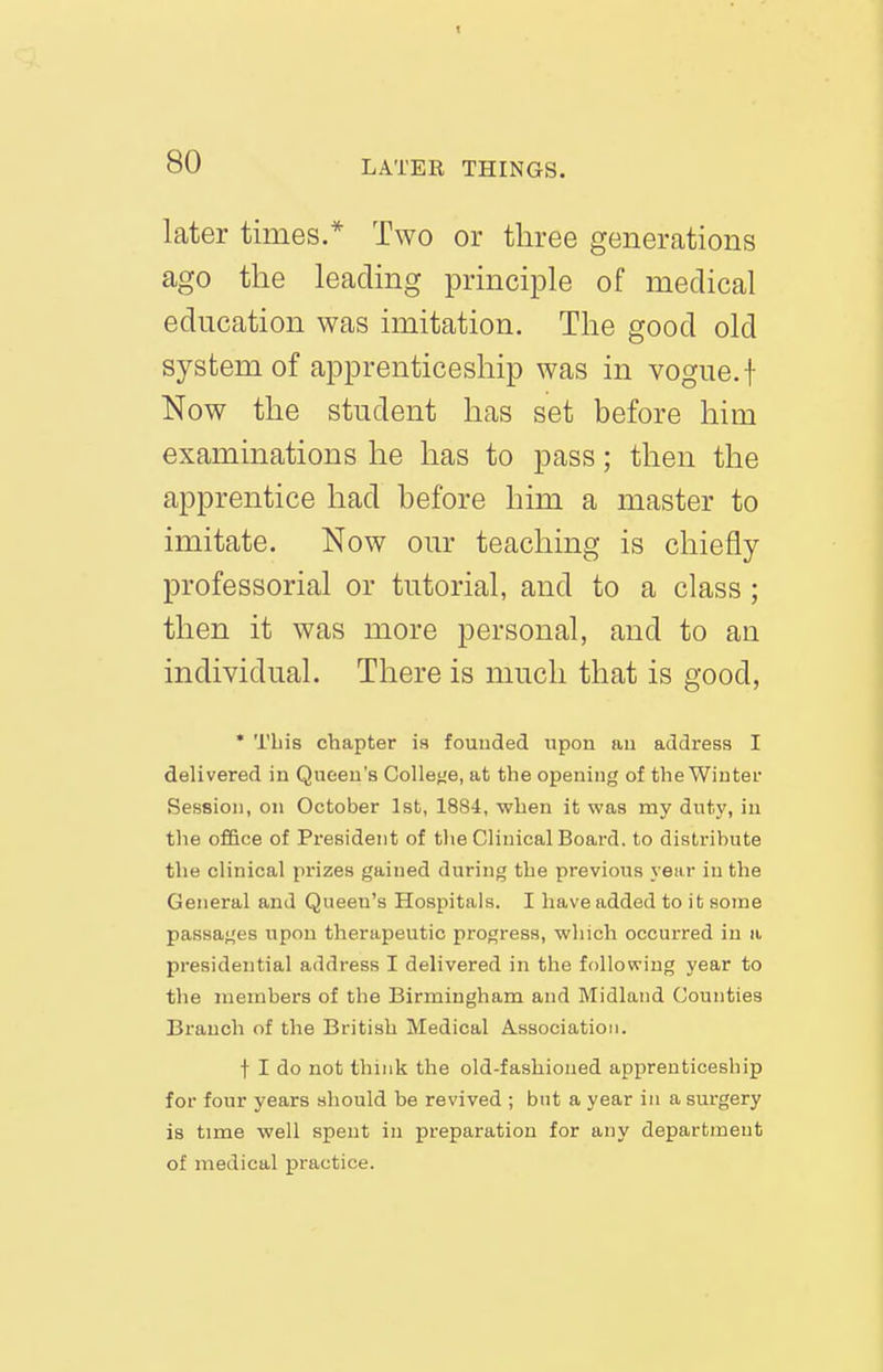 80 LATER THINGS. later times.* Two or three generations ago the leading principle of medical education was imitation. The good old system of apprenticeship was in vogue, f Now the student has set before him examinations he has to pass; then the apprentice had before him a master to imitate. Now our teaching is chiefly professorial or tutorial, and to a class ; then it was more personal, and to an individual. There is much that is good, ' This chapter is founded upon an address I delivered in Queen's Colleije, at the opening of the Winter Session, on October 1st, 1884, when it was my dutj', in the office of President of tlie Clinical Board, to distribute the clinical prizes gained during the previous year in the General and Queen's Hospitals. I have added to it some passai^'es upon therapeutic progress, which occurred in a presidential address I delivered in the following year to the memhers of the Birmingham and Midland Counties Branch of the British Medical A.ssociatioii. t I do not think the old-fashioned apprenticeship for four years should he revived ; bnt a year in a surgery is time well spent in preparation for any department of medical practice.
