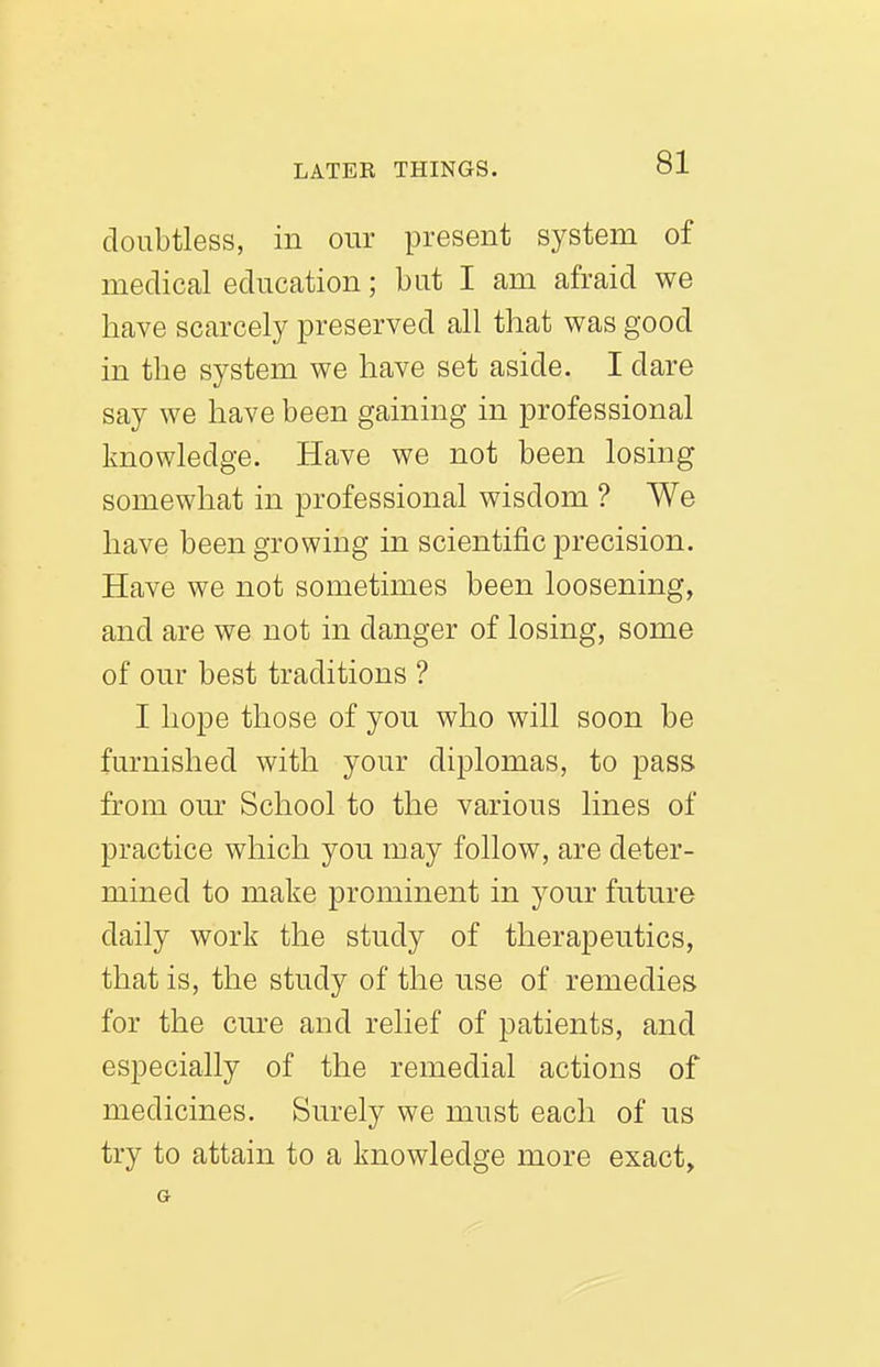 doubtless, in our present system of medical education; but I am afraid we have scarcely preserved all that was good in the system we have set aside. I dare say we have been gaining in professional knowledge. Have we not been losing somewhat in professional wisdom ? We have been growing in scientific precision. Have we not sometimes been loosening, and are we not in danger of losing, some of our best traditions ? I hope those of you who will soon be furnished with your diplomas, to pass from our School to the various lines of practice which you may follow, are deter- mined to make prominent in your future daily work the study of therapeutics, that is, the study of the use of remedies for the cure and relief of patients, and especially of the remedial actions of medicines. Surely we must each of us try to attain to a knowledge more exact, a