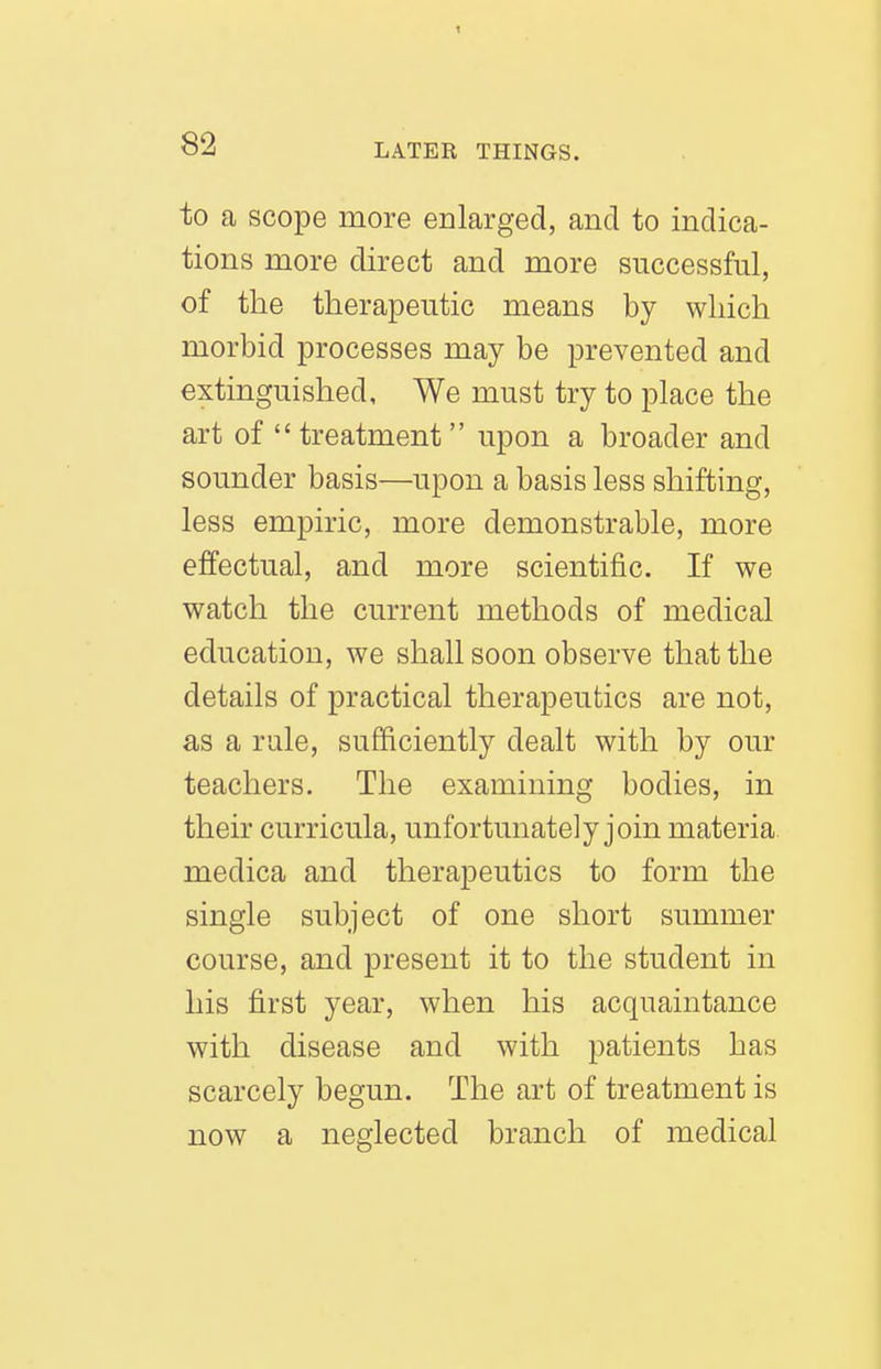 82 LATER THINGS. to a scope more eolarged, and to indica- tions more direct and more successful, of the therapeutic means by which morbid processes may be prevented and extinguished, We must try to place the art of treatment upon a broader and sounder basis—upon a basis less shifting, less empiric, more demonstrable, more effectual, and more scientific. If we watch the current methods of medical education, we shall soon observe that the details of practical therapeutics are not, as a rule, sufficiently dealt with by our teachers. The examining bodies, in their curricula, unfortunately join materia medica and therapeutics to form the single subject of one short summer course, and present it to the student in his first year, when his acquaintance with disease and with patients has scarcely begun. The art of treatment is now a neglected branch of medical