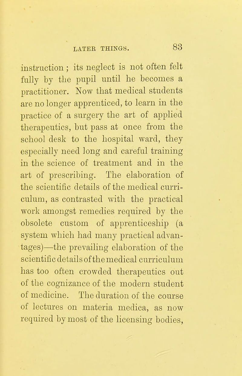 instruction ; its neglect is not often felt fully by the pupil until he becomes a practitioner. Now that medical students are no longer apprenticed, to learn in the practice of a surgery the art of applied therapeutics, but pass at once from the school desk to the hospital ward, they especially need long and careful training in the science of treatment and in the art of prescribing. The elaboration of the scientific details of the medical curri- culum, as contrasted with the practical work amongst remedies required by the obsolete custom of apprenticeship (a system which had many practical advan- tages)—the prevailing elaboration of the scientific details of the medical curriculum has too often crowded therapeutics out of the cognizance of the modern student of medicine. The duration of the course of lectures on materia medica, as now required by most of the licensing bodies,