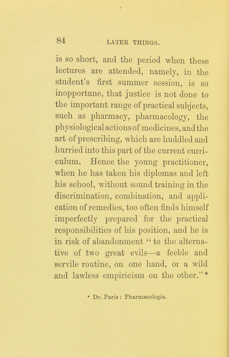 is SO short, and the period when these lectures are attended, namely, in the student's first summer session, is so inopportune, that justice is not done to the important range of practical subjects, such as pharmacy, pharmacology, the physiological actions of medicines, and the art of prescribing, which are huddled and hurried into this part of the current curri- culum. Hence the young practitioner, when he has taken his diplomas and left his school, without sound training in the discrimination, combination, and appli- cation of remedies, too often finds himself imperfectly prepared for the practical responsibilities of his position, and he is in risk of abandonment  to the alterna- tive of two great evils—a feeble and servile routine, on one hand, or a wild and lawless empiricism on the other. * • Dr. Paris : Pharmacologia.