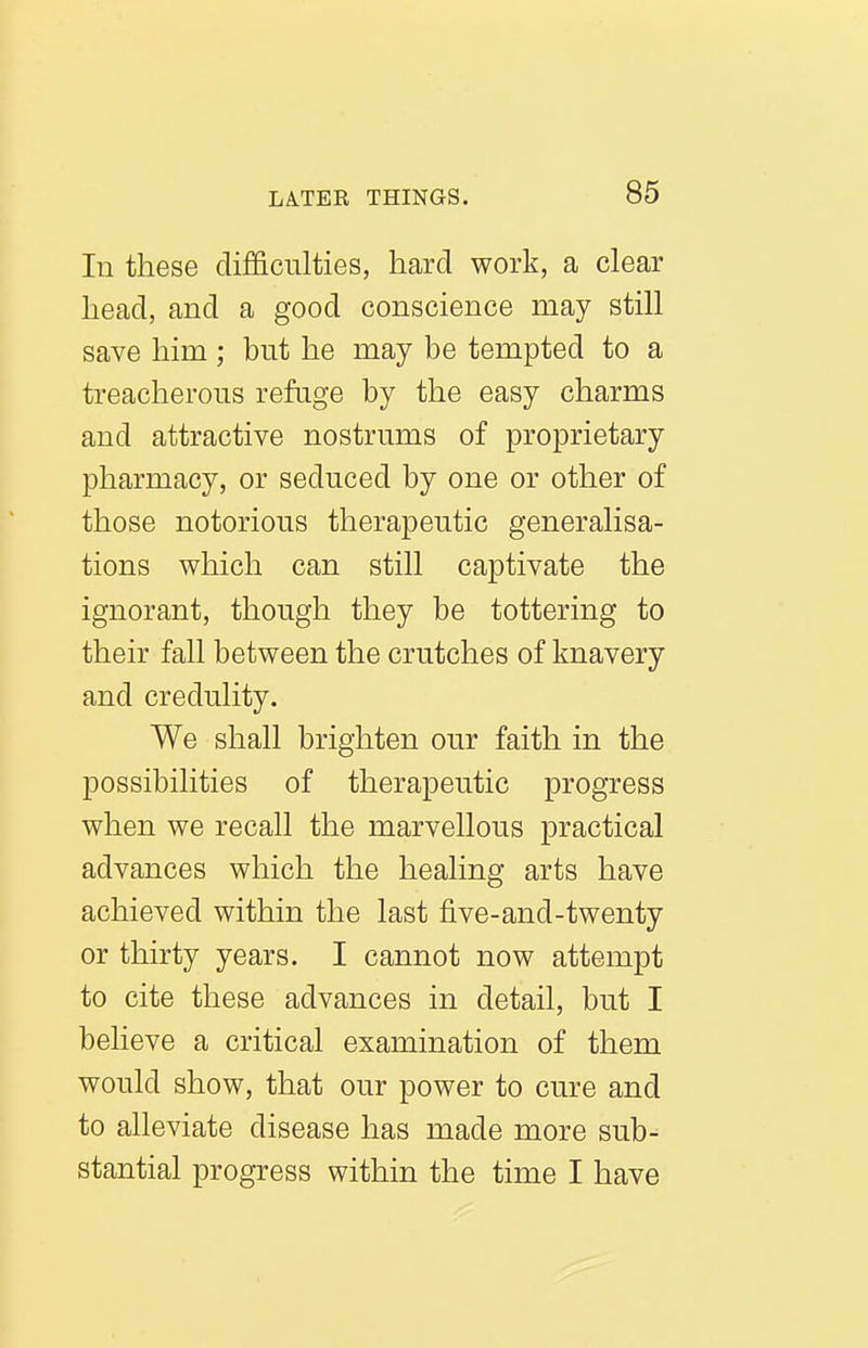 In these difficulties, hard work, a clear head, and a good conscience may still save him ; but he may be tempted to a ti-eacherous refuge by the easy charms and attractive nostrums of proprietary pharmacy, or seduced by one or other of those notorious therapeutic generalisa- tions which can still captivate the ignorant, though they be tottering to their fall between the crutches of knavery and credulity. We shall brighten our faith in the possibilities of therapeutic progress when we recall the marvellous practical advances which the healing arts have achieved within the last five-and-twenty or thirty years. I cannot now attempt to cite these advances in detail, but I believe a critical examination of them would show, that our power to cure and to alleviate disease has made more sub- stantial progress within the time I have