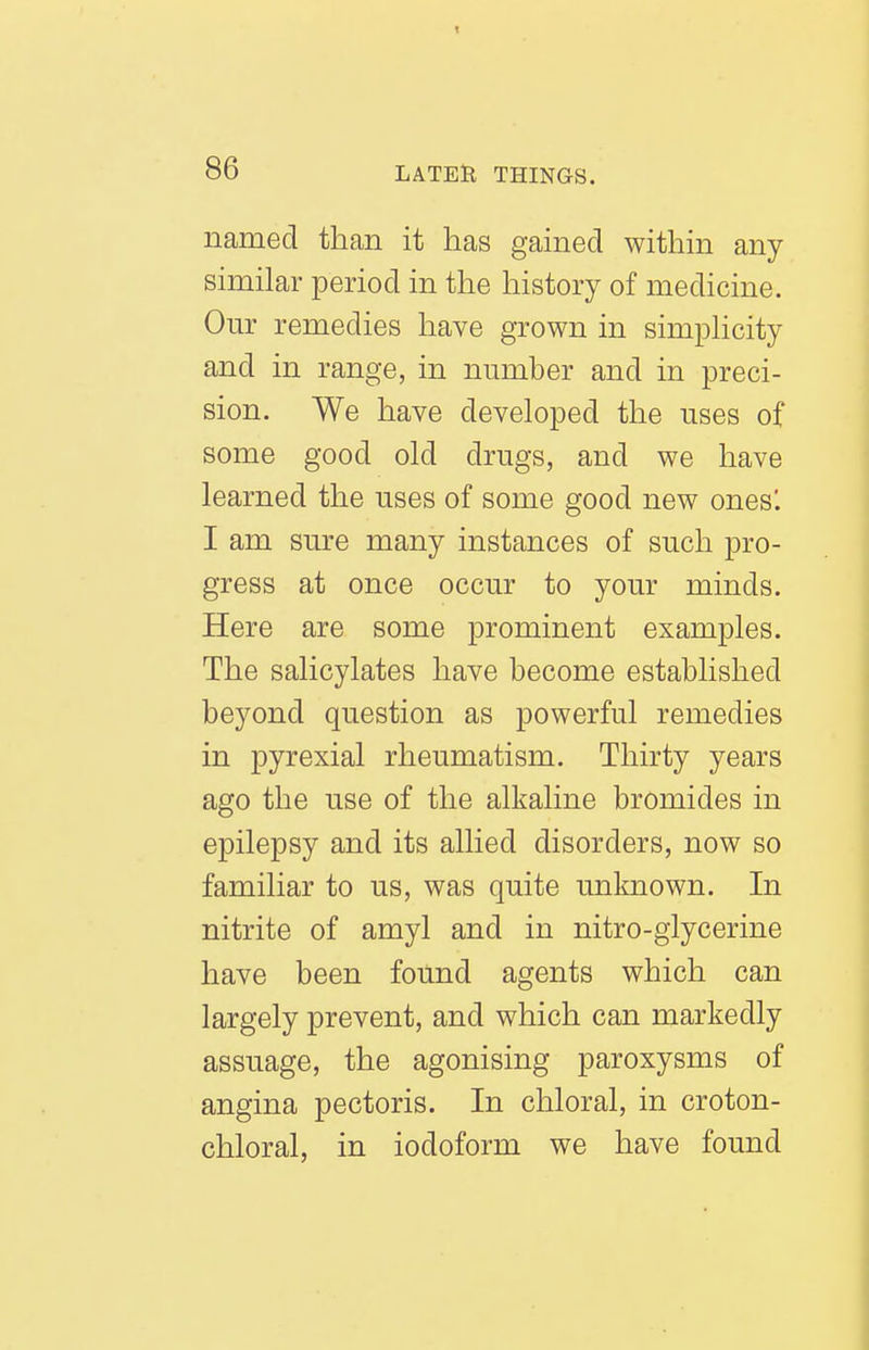 named than it has gained within any similar period in the history of medicine. Our remedies have grown in simphcity and in range, in number and in preci- sion. We have developed the uses of some good old drugs, and we have learned the uses of some good new ones'. I am sure many instances of such pro- gress at once occur to your minds. Here are some prominent examples. The salicylates have become established beyond question as powerful remedies in pyrexial rheumatism. Thirty years ago the use of the alkaline bromides in epilepsy and its allied disorders, now so familiar to us, was quite unknown. In nitrite of amyl and in nitro-glycerine have been found agents which can largely prevent, and which can markedly assuage, the agonising paroxysms of angina pectoris. In chloral, in croton- chloral, in iodoform we have found