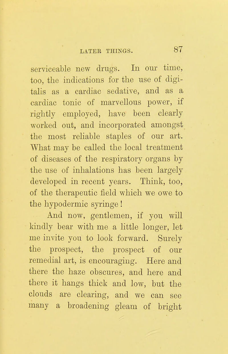 serviceable new drugs. In our time, too, the indications for the use of digi- tahs as a cardiac sedative, and as a cardiac tonic of marvellous power, if rightly employed, have been clearly worked out, and incorporated amongst the most reliable staples of our art. What may be called the local treatment of diseases of the respiratory organs by the use of inhalations has been largely developed in recent years. Think, too, of the therapeutic field which we owe to the hypodermic syringe! And now, gentlemen, if you will kindly bear with me a little longer, let me invite you to look forward. Surely the prospect, the prospect of our remedial art, is encouraging. Here and there the haze obscures, and here and there it hangs thick and low, but the clouds are clearing, and we can see many a broadening gleam of bright