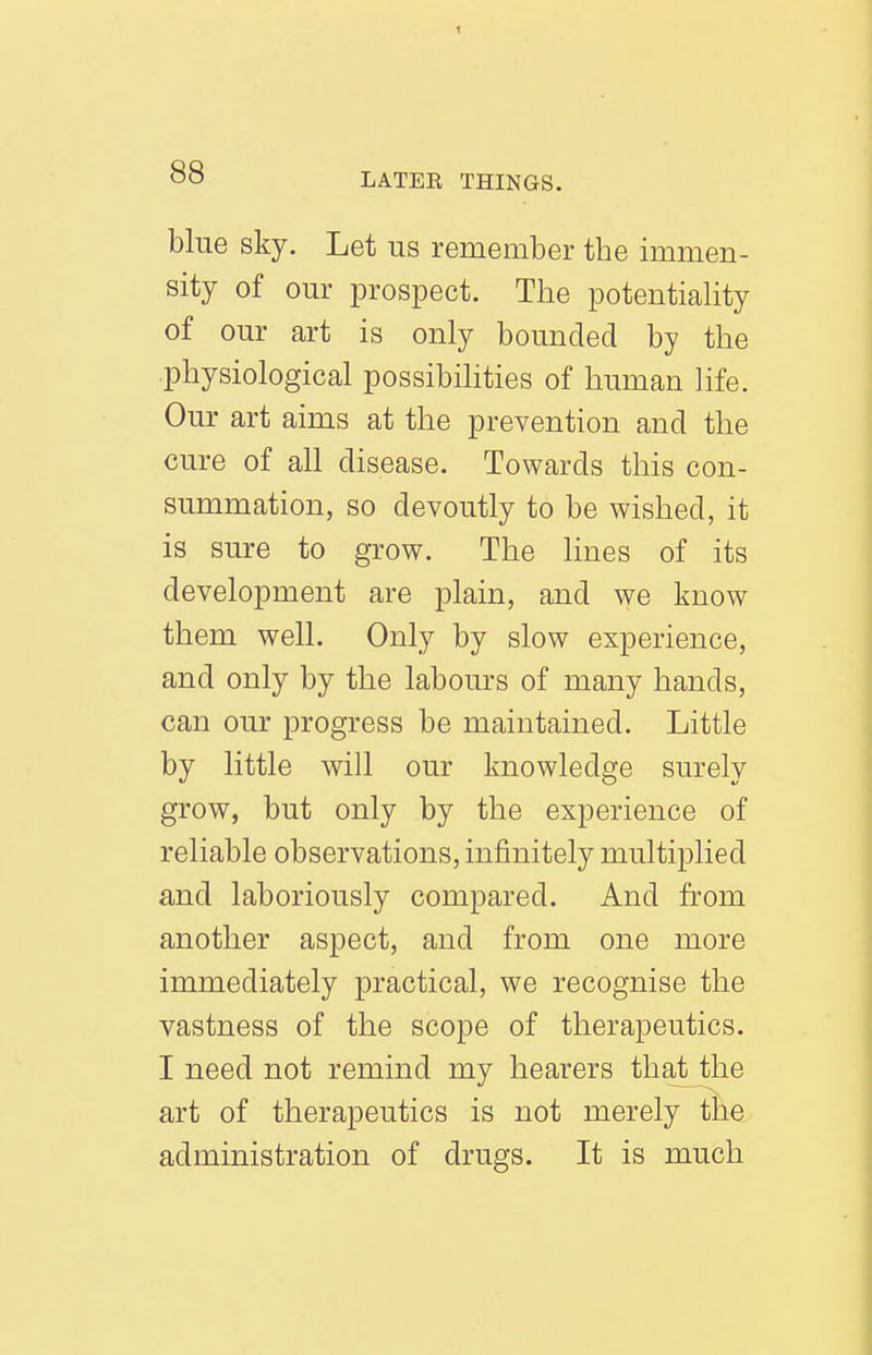 blue sky. Let us remember the immen- sity of our prospect. The potentiahty of our art is only bounded by the physiological possibilities of human life. Our art aims at the prevention and the cure of all disease. Towards this con- summation, so devoutly to be wished, it is sure to grow. The lines of its development are plain, and we know them well. Only by slow experience, and only by the labours of many hands, can our progress be maintained. Little by little will our knowledge surely grow, but only by the experience of reliable observations, infinitely multiplied and laboriously compared. And from another aspect, and from one more immediately practical, we recognise the vastness of the scope of therapeutics. I need not remind my hearers that the art of therapeutics is not merely the administration of drugs. It is much