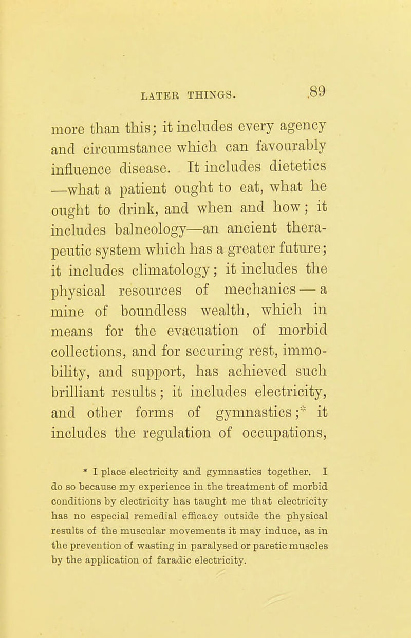 more than this; itinchides every agency and circumstance which can favourably influence disease. It includes dietetics —what a patient ought to eat, what he ought to drink, and when and how; it includes balneology—an ancient thera- peutic system which has a greater future; it includes climatology; it includes the physical resources of mechanics — a mine of boundless wealth, which in means for the evacuation of morbid collections, and for securing rest, immo- bility, and support, has achieved such brilliant results; it includes electricity, and other forms of gymnastics f' it includes the regulation of occupations, * I place electricity and gymnastics together. I do so because my experience in the treatment of morbid conditions by electricity has taught me that electricity has no especial remedial ef&cacy outside the physical results of the muscular movements it may induce, as in the prevention of wasting in paralysed or paretic muscles by the application of faradic electricity.