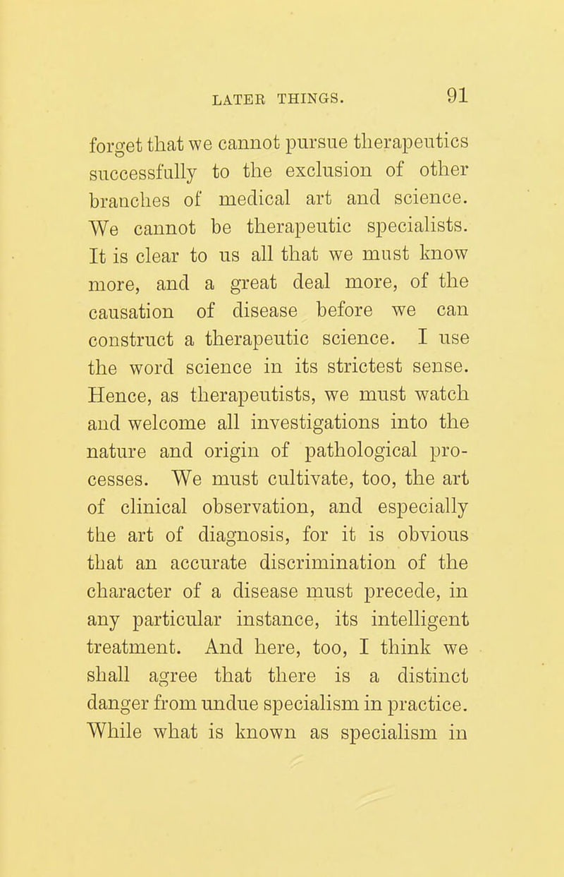 forget that we cannot pursue therapeutics successfuhy to the exclusion of other branches of medical art and science. We cannot be therapeutic specialists. It is clear to us all that we must know more, and a great deal more, of the causation of disease before we can construct a therapeutic science. I use the word science in its strictest sense. Hence, as therapeutists, we must watch and welcome all investigations into the nature and origin of pathological pro- cesses. We must cultivate, too, the art of clinical observation, and especially the art of diagnosis, for it is obvious that an accurate discrimination of the character of a disease must precede, in any particular instance, its intelligent treatment. And here, too, I think we shall agree that there is a distinct danger from undue specialism in practice. While what is known as specialism in