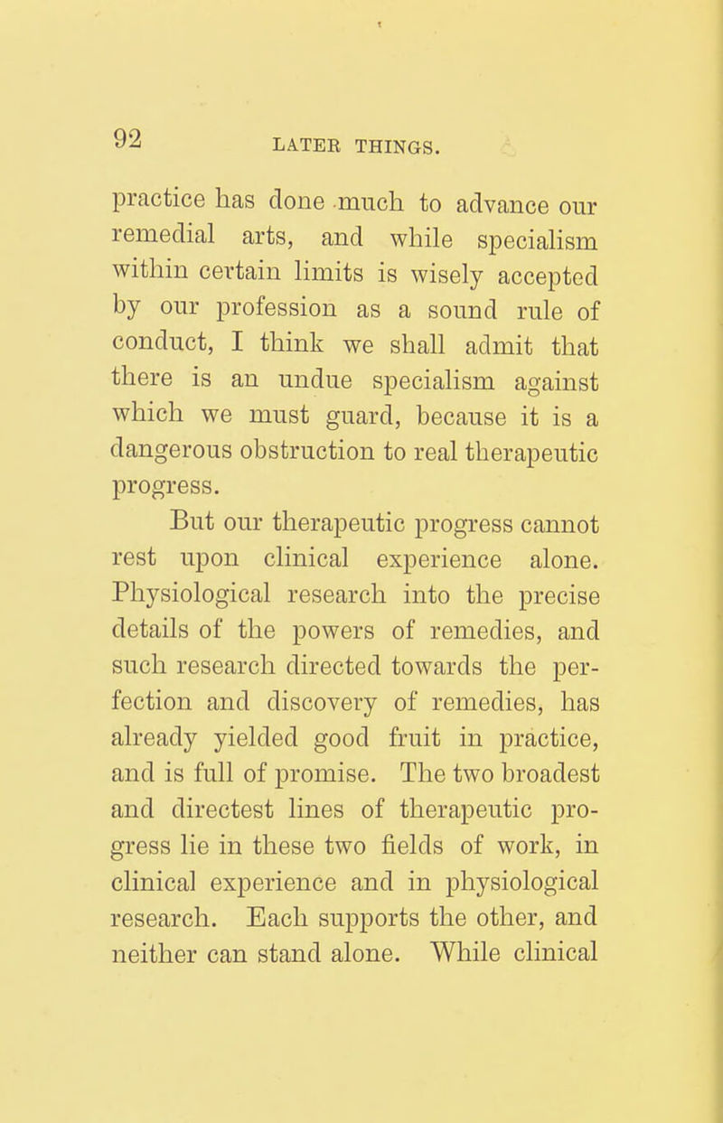 practice has done much to advance our remedial arts, and while speciahsm within certain limits is wisely accepted by our profession as a sound rule of conduct, I think we shall admit that there is an undue speciahsm against which we must guard, because it is a dangerous obstruction to real therapeutic progress. But our therapeutic progress cannot rest upon clinical experience alone. Physiological research into the precise details of the powers of remedies, and such research directed towards the per- fection and discovery of remedies, has already yielded good fruit in practice, and is full of promise. The two broadest and directest lines of therapeutic pro- gress lie in these two fields of work, in clinical experience and in physiological research. Each supports the other, and neither can stand alone. While clinical