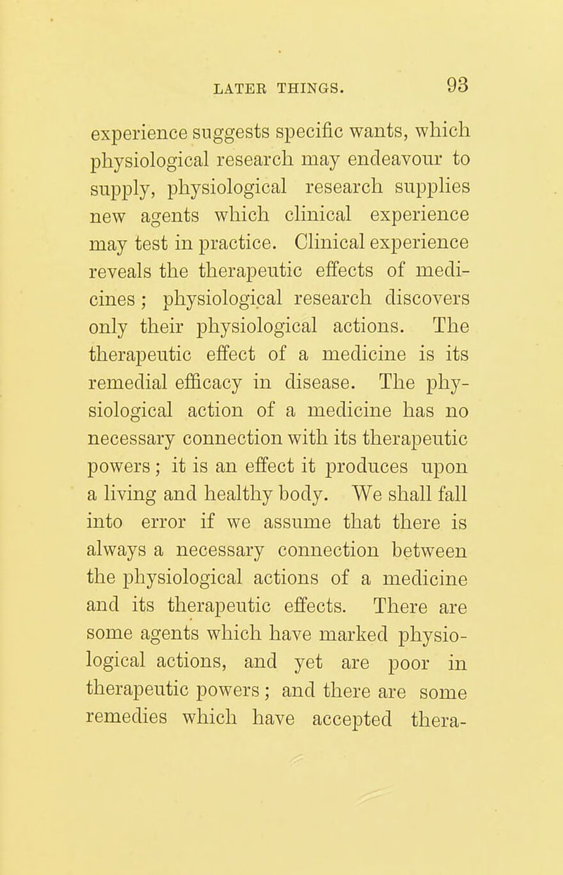 experience suggests specific wants, which physiological research may endeavour to supply, physiological research supplies new agents which clinical experience may test in practice. Clinical experience reveals the therapeutic effects of medi- cines ; physiological research discovers only their physiological actions. The therapeutic effect of a medicine is its remedial efficacy in disease. The phy- siological action of a medicine has no necessary connection with its therapeutic powers; it is an effect it produces upon a living and healthy body. We shall fall into error if we assume that there is always a necessary connection between the physiological actions of a medicine and its therapeutic effects. There are some agents which have marked physio- logical actions, and yet are poor in therapeutic powers ; and there are some remedies which have accepted thera-