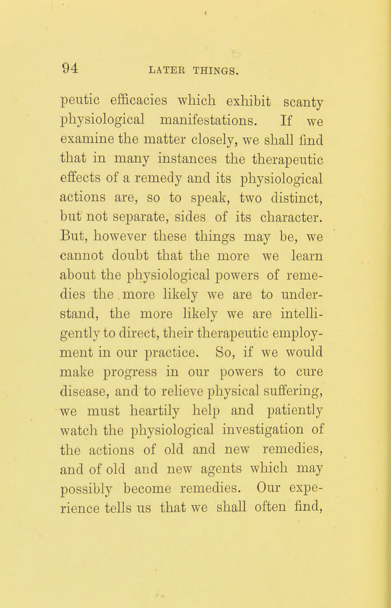 peutic efficacies which exhibit scanty physiological manifestations. If we examine the matter closely, we shall find that in many instances the therapeutic effects of a remedy and its physiological actions are, so to speak, two distinct, but' not separate, sides of its character. But, however these things may be, we cannot doubt that the more we learn about the physiological powers of reme- dies the more likely we are to under- stand, the more likely we are intelli- gently to direct, their therapeutic employ- ment in our practice. So, if we would make progress in our powers to cure disease, and to relieve physical suffering, we must heartily help and patiently watch the physiological investigation of the actions of old and new remedies, and of old and new agents which may possibly become remedies. Our expe- rience tells us that we shall often find.