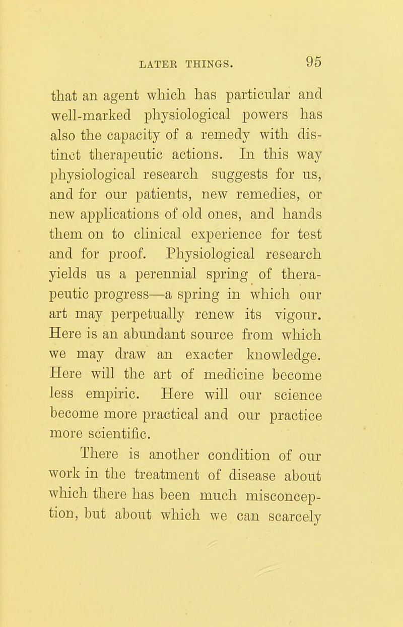 that an agent which has particular and well-marked physiological powers has also the capacity of a remedy with dis- tinct therapeutic actions. In this way physiological research suggests for us, and for our patients, new remedies, or new applications of old ones, and hands them on to clinical experience for test and for proof. Physiological research yields us a perennial spring of thera- peutic progress—a spring in which our art may perpetually renew its vigour. Here is an abundant source from which we may draw an exacter knowledge. Here will the art of medicine become less empiric. Here will our science become more practical and our practice more scientific. There is another condition of our work in the treatment of disease about which there has been much misconcep- tion, but about which we can scarcely