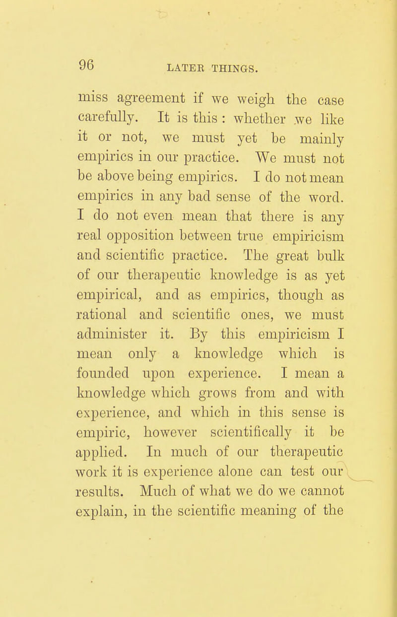 miss agreement if we weigh the case carefully. It is this : whether we like it or not, we must yet be mainly empirics in our practice. We must not be above being empirics. I do not mean empirics in any bad sense of the word. I do not even mean that there is any real opposition between true empiricism and scientific practice. The great bulk of our therapeutic knowledge is as yet empirical, and as empirics, though as rational and scientific ones, we must administer it. By this empiricism I mean only a knowledge which is founded upon experience. I mean a knowledge which grows from and with experience, and which in this sense is empiric, however scientifically it be applied. In much of our therapeutic work it is experience alone can test our results. Much of what we do we cannot explain, in the scientific meaning of the