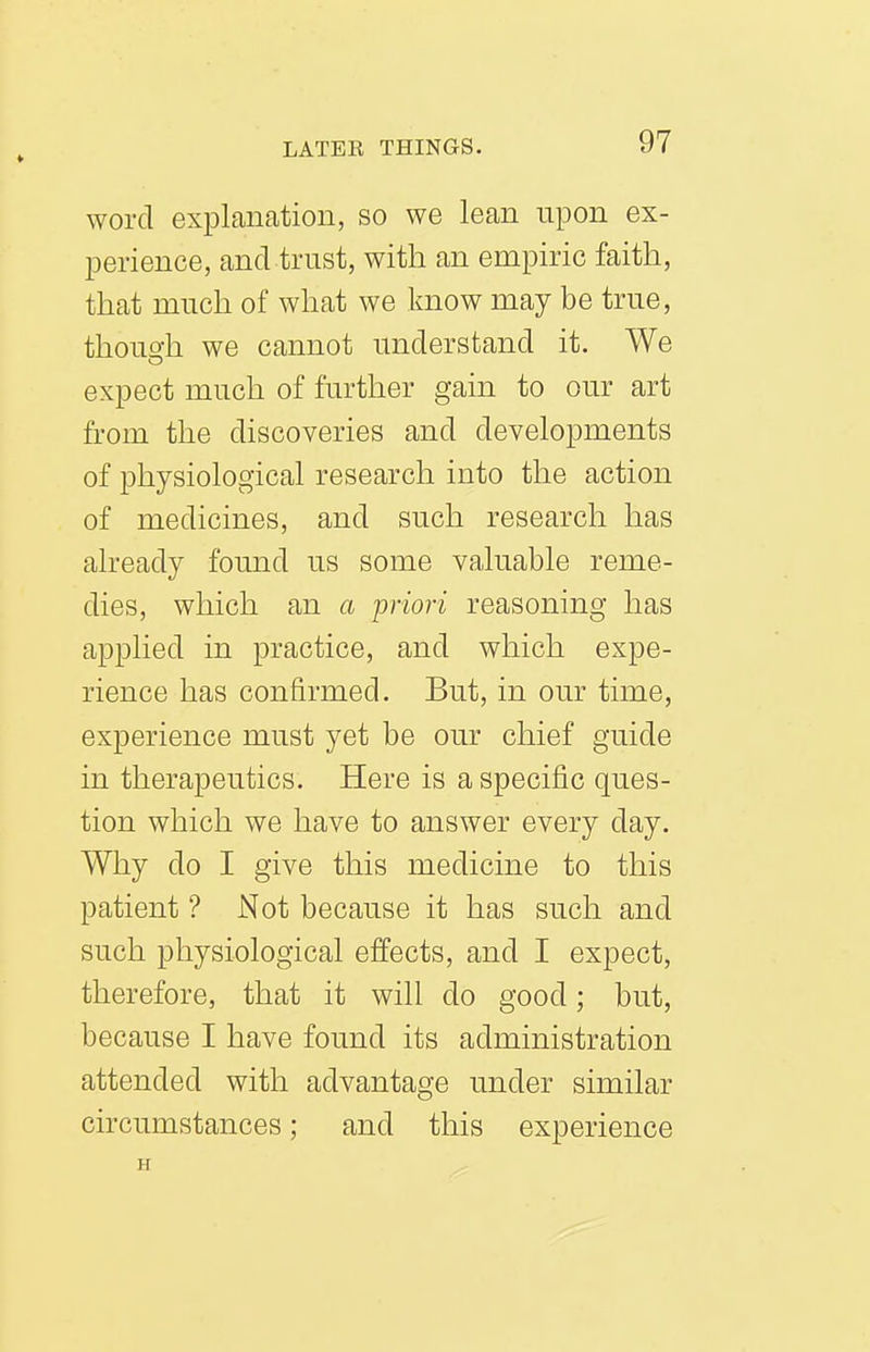 word explanation, so we lean upon ex- perience, and trust, with an empiric faith, that much of what we Imow may be true, thouo'h we cannot understand it. We expect much of further gain to our art from the discoveries and developments of physiological research into the action of medicines, and such research has already found us some valuable reme- dies, which an a •priori reasoning has applied in practice, and which expe- rience has confirmed. But, in our time, experience must yet be our chief guide in therapeutics. Here is a specific ques- tion which we have to answer every day. Why do I give this medicine to this patient ? Not because it has such and such physiological effects, and I expect, therefore, that it will do good; but, because I have found its administration attended with advantage under similar circumstances; and this experience H