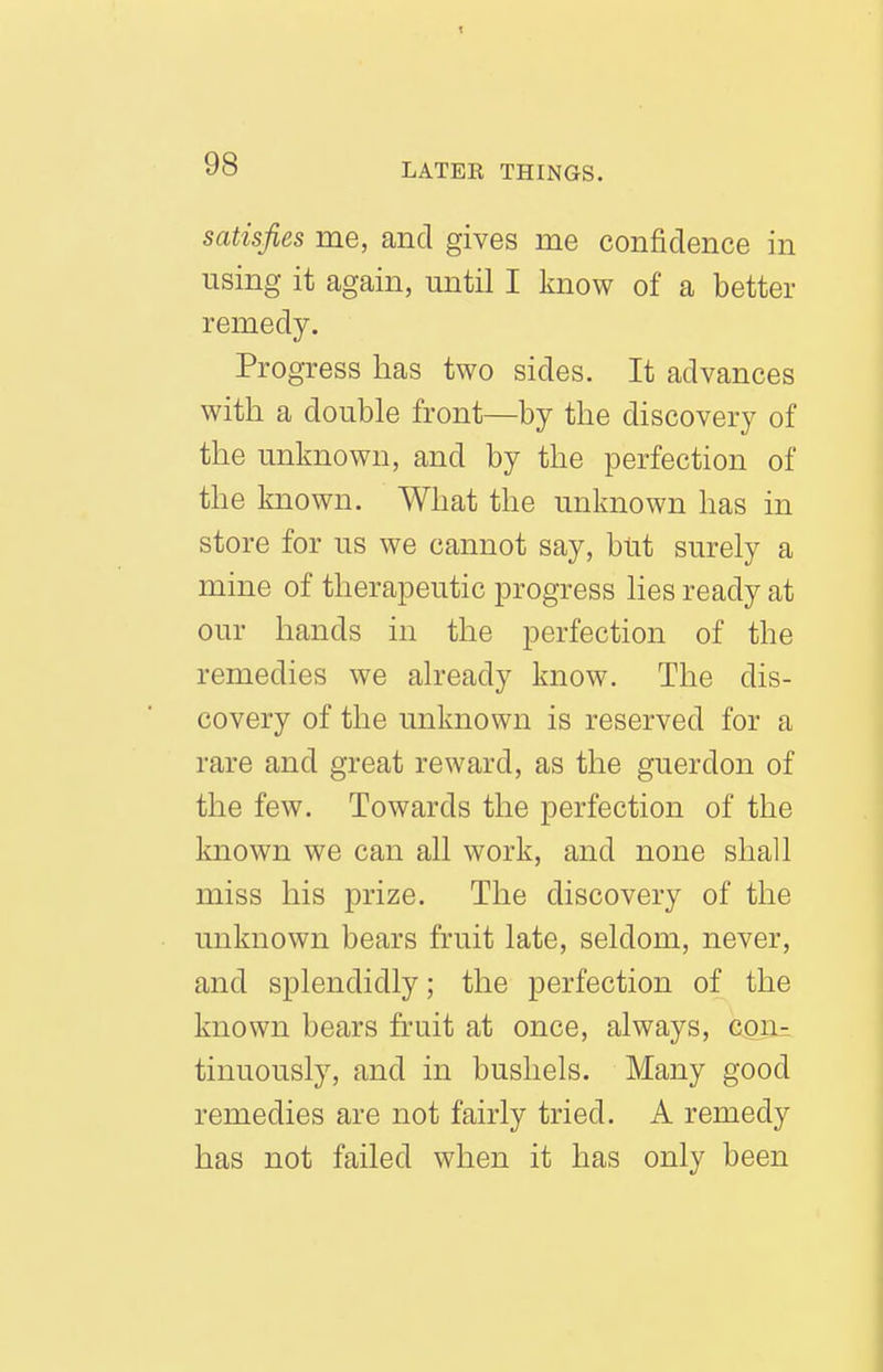 satisfies me, and gives me confidence in using it again, until I know of a better remedy. Progress has two sides. It advances with a double front—by the discovery of the unknown, and by the perfection of the known. What the unknown has in store for us we cannot say, but surely a mine of therapeutic progress lies ready at our hands in the perfection of the remedies we already know. The dis- covery of the unknown is reserved for a rare and great reward, as the guerdon of the few. Towards the perfection of the known we can all work, and none shall miss his prize. The discovery of the unknown bears fruit late, seldom, never, and splendidly; the perfection of the known bears fruit at once, always, con^ tinuously, and in bushels. Many good remedies are not fairly tried. A remedy has not failed when it has only been