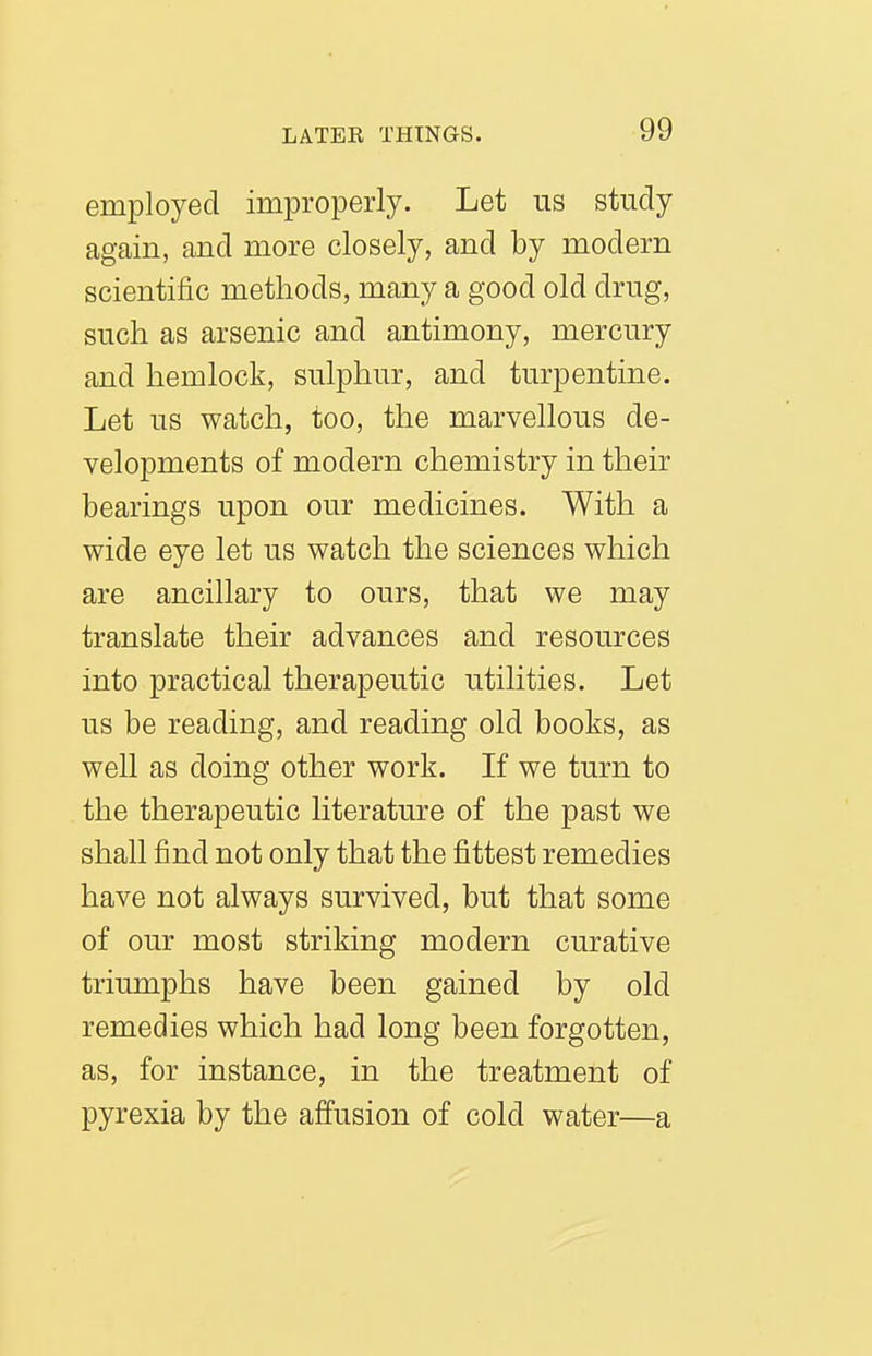 employed improperly. Let us study again, and more closely, and by modern scientific methods, many a good old drug, such as arsenic and antimony, mercury and hemlock, sulphur, and turpentine. Let us watch, too, the marvellous de- velopments of modern chemistry in their bearings upon our medicines. With a wide eye let us watch the sciences which are ancillary to ours, that we may translate their advances and resources into practical therapeutic utilities. Let us be reading, and reading old books, as well as doing other work. If we turn to the therapeutic literature of the past we shall find not only that the fittest remedies have not always survived, but that some of our most striking modern curative triumphs have been gained by old remedies which had long been forgotten, as, for instance, in the treatment of pyrexia by the affusion of cold water—a