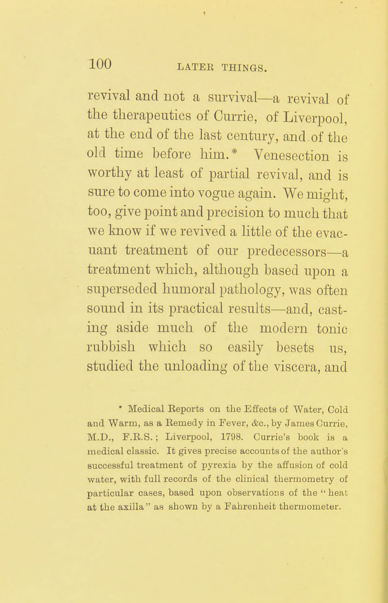 revival and not a survival—a revival of the therapeutics of Currie, of Liverpool, at the end of the last century, and. of the old time before him.* Venesection is worthy at least of partial revival, and is sure to come into vogue again. We might, too, give point and precision to much that we know if we revived a little of the evac- uant treatment of our predecessors—a treatment which, although based upon a superseded humoral pathology, was often sound in its practical results—and, cast- ing aside much of the modern tonic rubbish which so easily besets us, studied the unloading of the viscera, and * Medical Reports on the Effects of Water, Cold aud Warm, as a Remedy in Fever, Ac, by James Ourrie, M.D., F.R.S.; Liverpool, 1798. Gurrie's book is a medical classic. It gives precise accounts of the author's successful treatment of pyrexia by the affusion of cold water, v^ith full records of the clinical thermometry of particular cases, based upon observations of the  heat at the axilla as shown by a Fahrenheit thermometer.
