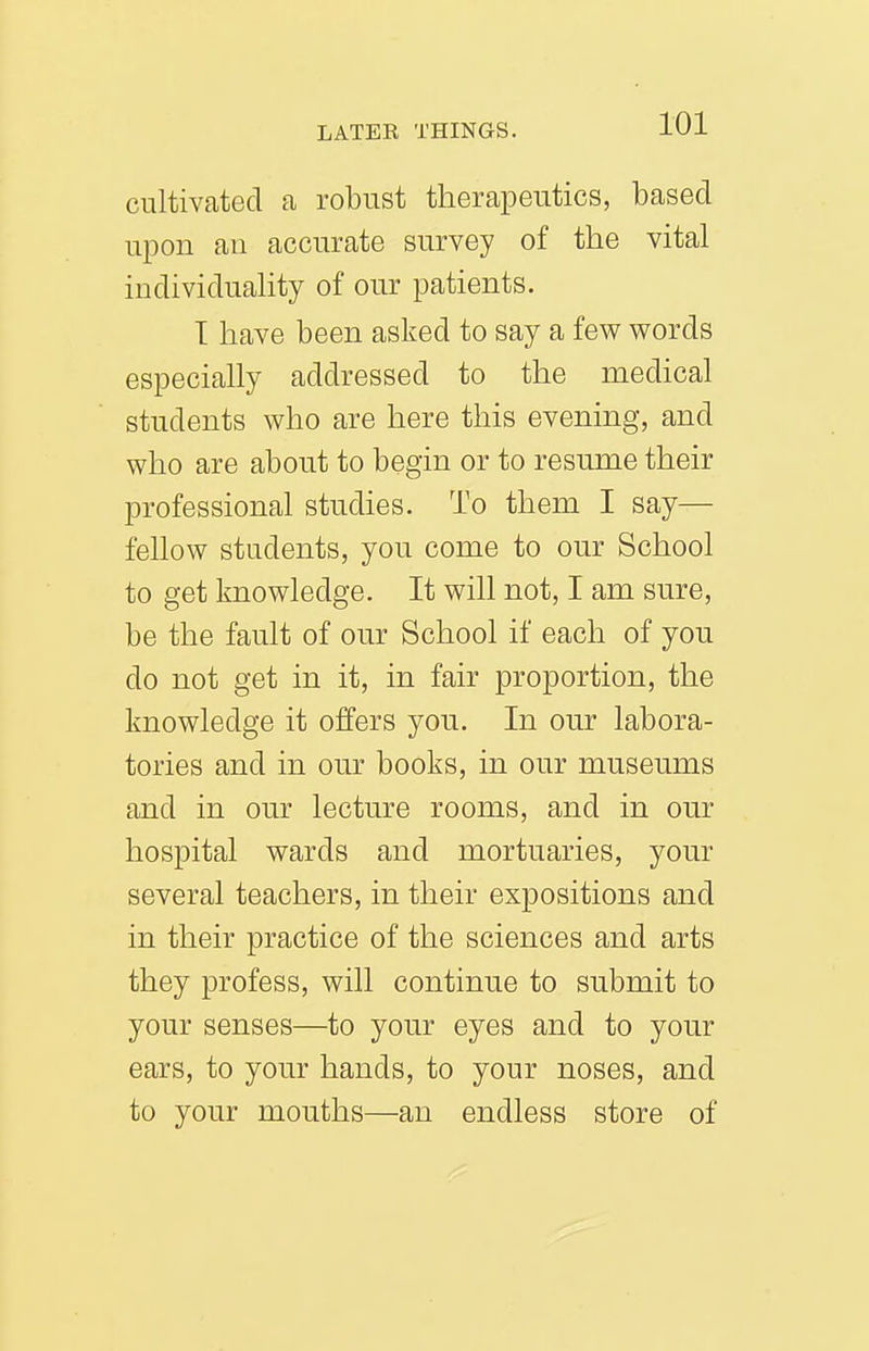 cultivated a robust therapeutics, based upon ail accurate survey of the vital individuality of our patients. T have been asked to say a few words especially addressed to the medical students who are here this evening, and who are about to begin or to resume their professional studies. To them I say— fellow students, you come to our School to get knowledge. It will not, I am sure, be the fault of our School if each of you do not get in it, in fair proportion, the knowledge it offers you. In our labora- tories and in our books, in our museums and in our lecture rooms, and in our hospital wards and mortuaries, your several teachers, in their expositions and in their practice of the sciences and arts they profess, will continue to submit to your senses—to your eyes and to your ears, to your hands, to your noses, and to your mouths—an endless store of