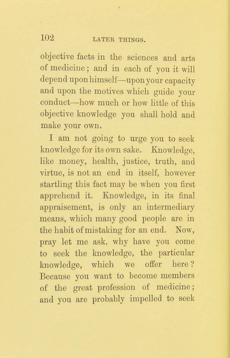 objective facts in the sciences and arts of medicine; and in each of you it will depend upon himself—upon your capacity and upon the motives which guide your conduct—how much or how little of this objective knowledge you shall hold and make your own. I am not going to urge you to seek knowledge for its own sake. Knowledge, like money, health, justice, truth, and virtue, is not an end in itself, however startling this fact may be when you first apprehend it. Knowledge, in its final appraisement, is only an intermediary means, which many good people are in the habit of mistaking for an end. Now, pray let me ask, why have you come to seek the knowledge, the particular knowledge, which we offer here ? Because you want to become members of the great profession of medicine; and you are probably impelled to seek