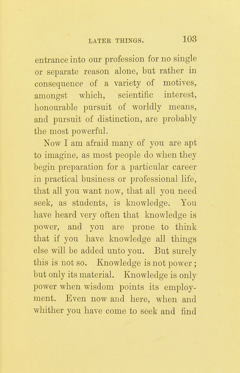 entrance into our profession for no single or separate reason alone, but rather in consequence of a variety of motives, amongst which, scientific interest, honourable pursuit of worldly means, and pursuit of distinction, are probably the most powerful. Now I am afraid many of you are apt to imagine, as most people do when they begin preparation for a particular career in practical business or professional life, that all you want now, that all you need seek, as students, is knowledge. You have heard very often that knowledge is power, and you are prone to think that if you have knowledge all things else will be added unto you. But surely this is not so. Knowledge is not power; but only its material. Knowledge is only power when wisdom points its employ- ment. Even now and here, when and whither you have come to seek and find