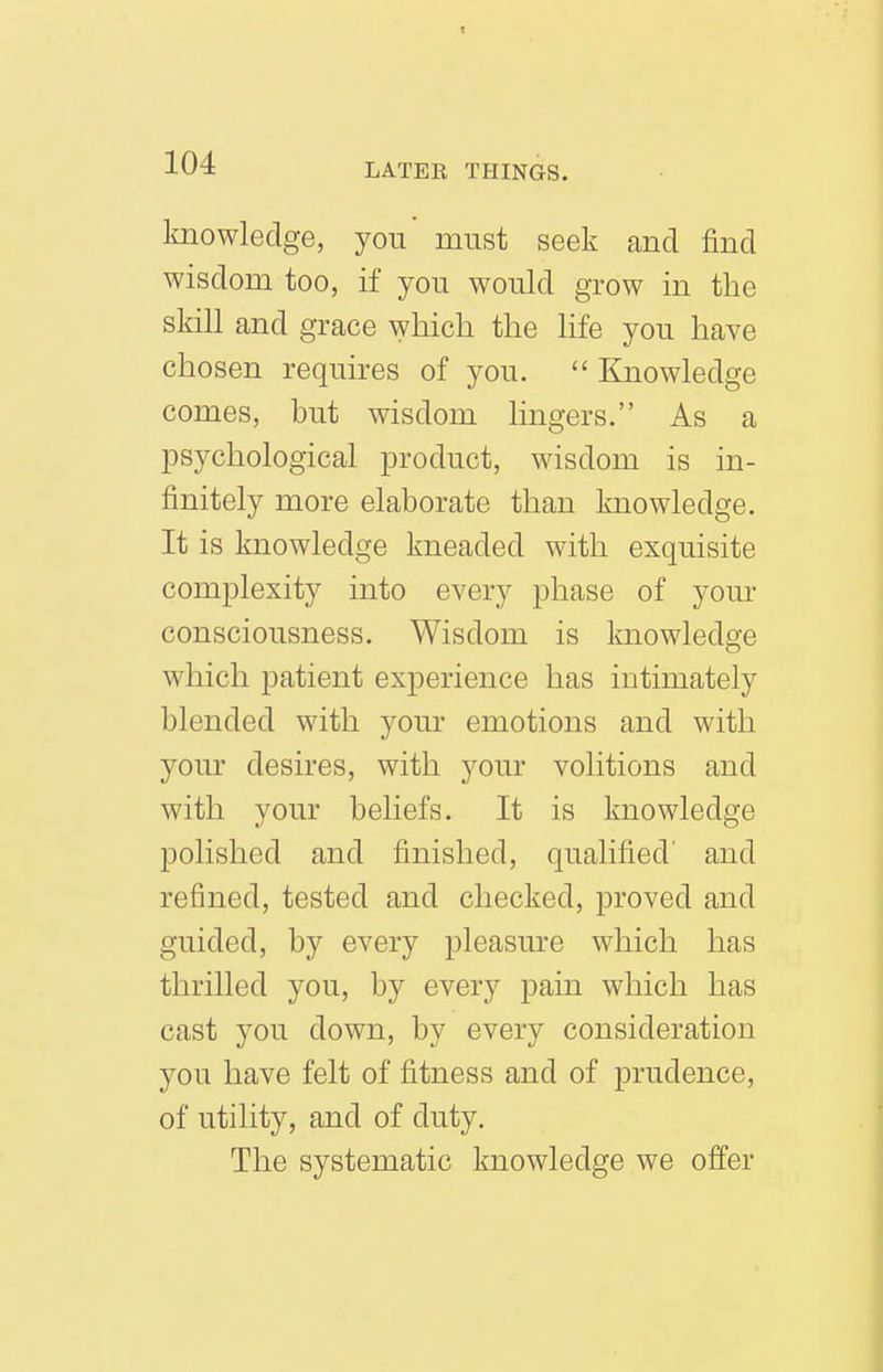 knowledge, you must seek and find wisdom too, if you would grow in the skill and grace which the life you have chosen requires of you.  Knowledge comes, but wisdom lingers. As a psychological product, wisdom is in- finitely more elaborate than knowledge. It is knowledge kneaded with exquisite complexity into every phase of your consciousness. Wisdom is knowledge which patient experience has intimately blended with your emotions and with your desires, with your volitions and with your beliefs. It is knowledge polished and finished, qualified' and refined, tested and checked, proved and guided, by every pleasure which has thrilled you, by every pain which has cast you down, by every consideration you have felt of fitness and of prudence, of utility, and of duty. The systematic knowledge we offer