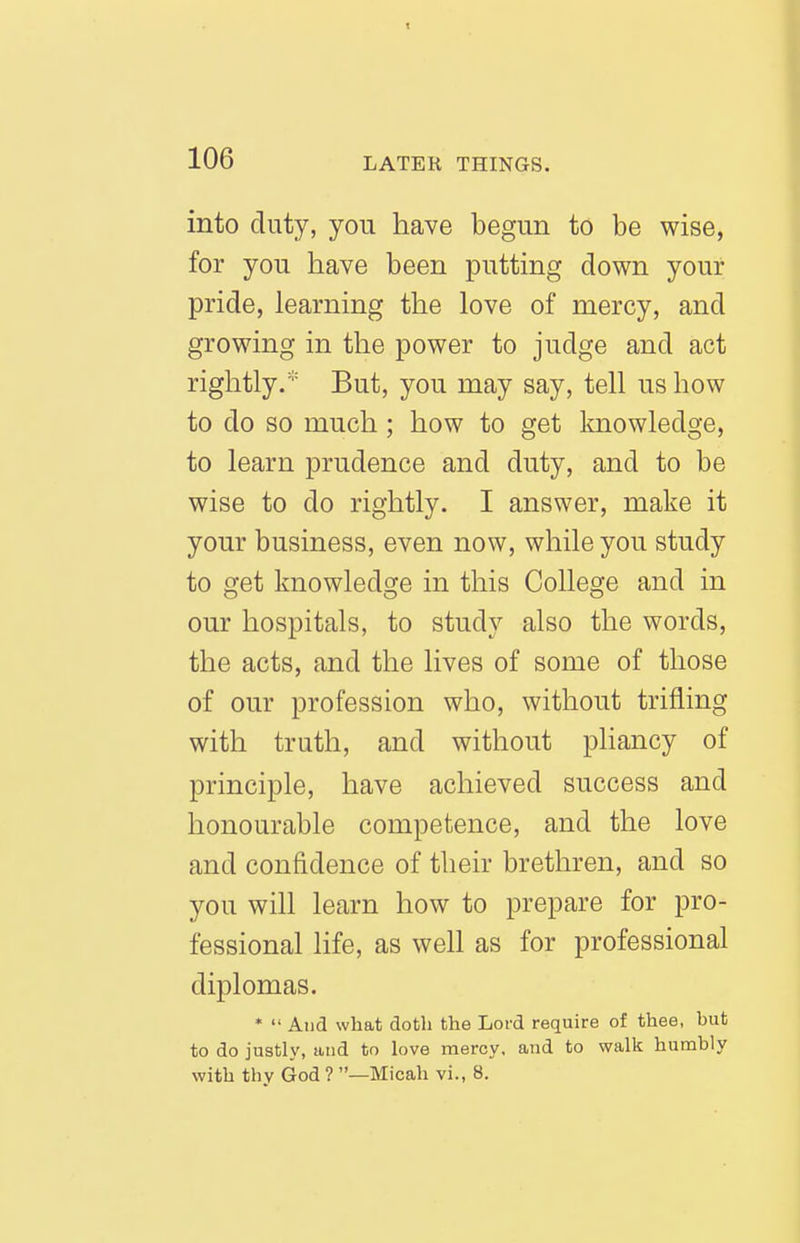 into duty, yon have begun to be wise, for you have been putting down your pride, learning the love of mercy, and growing in the power to judge and act rightly/'' But, you may say, tell us how to do so much ; how to get knowledge, to learn prudence and duty, and to be wise to do rightly. I answer, make it your business, even now, while you study to get knowledge in this College and in our hospitals, to study also the words, the acts, and the lives of some of those of our profession who, without trifling with truth, and without pliancy of principle, have achieved success and honourable competence, and the love and confidence of their brethren, and so you will learn how to prepare for pro- fessional life, as well as for professional diplomas. *  And what doth the Lord require of thee, but to do justly, and to love mercy, and to walk humbly with thy God ? —Micah vi., 8.