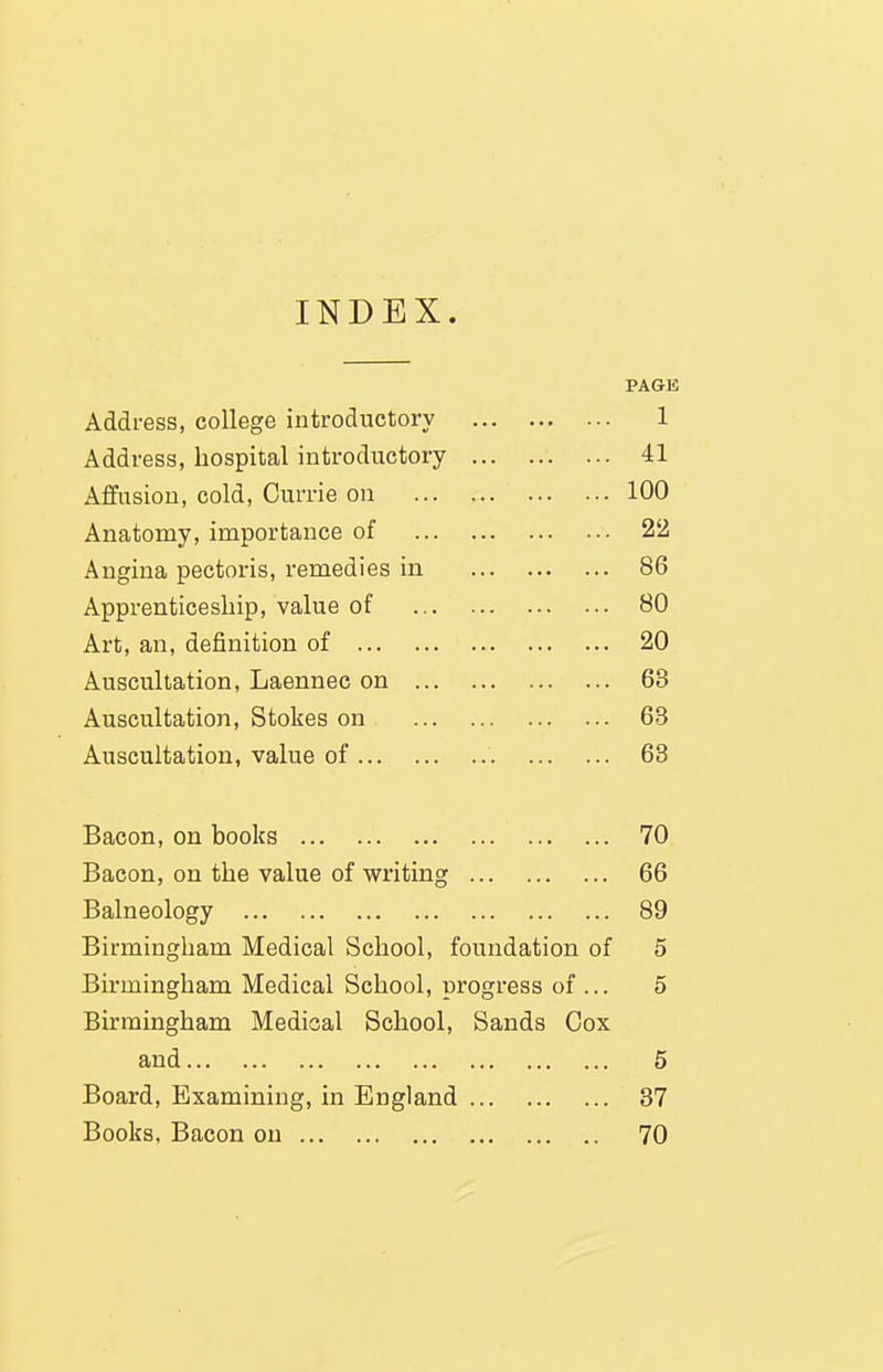 INDEX. PAGE Address, college introductory 1 Address, hospital introductory 41 Affusion, cold, Currie on 100 Anatomy, importance of 22 Angina pectoris, remedies in 86 Apprenticeship, value of 80 Art, an, definition of 20 Auscultation, Laennec on 63 Auscultation, Stokes on 63 Auscultation, value of 63 Bacon, on books 70 Bacon, on the value of writing 66 Balneology 89 Birmingham Medical School, foundation of 5 Birmingham Medical School, progress of ... 5 Birmingham Medical School, Sands Cox and 6 Board, Examining, in England 87 Books. Bacon on 70