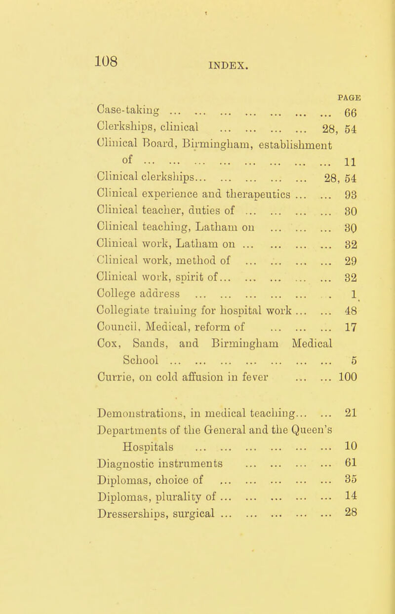 1^8 INDEX. PAGE Case-taking gg Clerkships, clinical 28, 54 Clinical Board, Birmingham, establishment of 11 Clinical clerkships 28, 54 Clinical experience and therapeutics 93 Clinical teacher, duties of 30 Clinical teaching, Latham on 30 Clinical work, Latham on 32 Clinical work, method of 29 Clinical woi'k, spirit of 32 College address 1 Collegiate training for hospital work 48 Council, Medical, reform of 17 Cox, Sands, and Birmingham iVIedical School 5 Currie, ou cold affusion in fever 100 Demonstrations, in medical teaching 21 Departments of the General and the Queen's Hospitals 10 Diagnostic instruments 61 Diplomas, choice of 35 Diplomas, plurality of 14 Dresserships, surgical 28