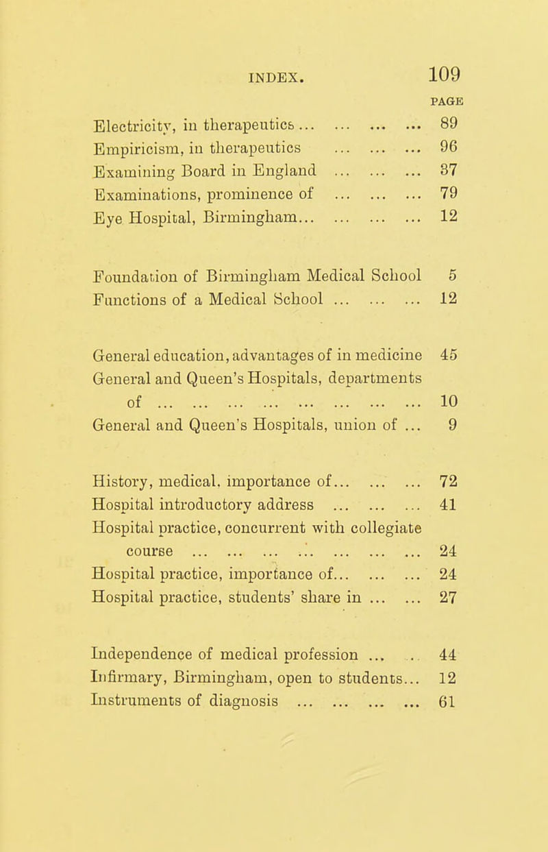 PAGE Electricity, in therapeutics 89 Empiricism, in therapeutics 96 Examining Board in England 37 Examinations, prominence of 79 Eye Hospital, Birmingham 12 Poundatiion of Birmingham Medical School 5 Functions of a Medical School 12 General education, advantages of in medicine 45 General and Queen's Hospitals, departments of 10 General and Queen's Hospitals, union of ... 9 History, medical, importance of 72 Hospital introductory address 41 Hospital practice, concurrent with collegiate course '. 24 Hospital practice, importance of 24 Hospital practice, students' share in 27 Independence of medical profession ... . 44 Infirmary, Birmingham, open to students... 12 Instruments of diagnosis 61