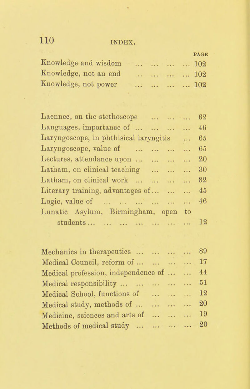 110 Knowledge and wisdom Knowledge, not au end Knowledge, not power PAGE ... 102 ... 102 ... 102 INDEX. Laennec, on the stethoscope 62 Languages, importance of 46 Laryngoscope, in phthisical laryngitis ... 65 Laryngoscope, value of 65 Lectures, attendance upon 20 Latham, on clinical teaching 30 Latham, on clinical work 32 Literary training, advantages of 45 Logic, value of 46 Lunatic Asylum, Birmingham, open to students 12 Mechanics in therapeutics ... 89 Medical Council, reform of ... 17 Medical profession, independence of ... ... 44 Medical responsibility ... 51 Medical School, functions of ... 12 Medical study, methods of ... 20 Medicine, sciences and arts of ... 19 Methods of medical study ... 20