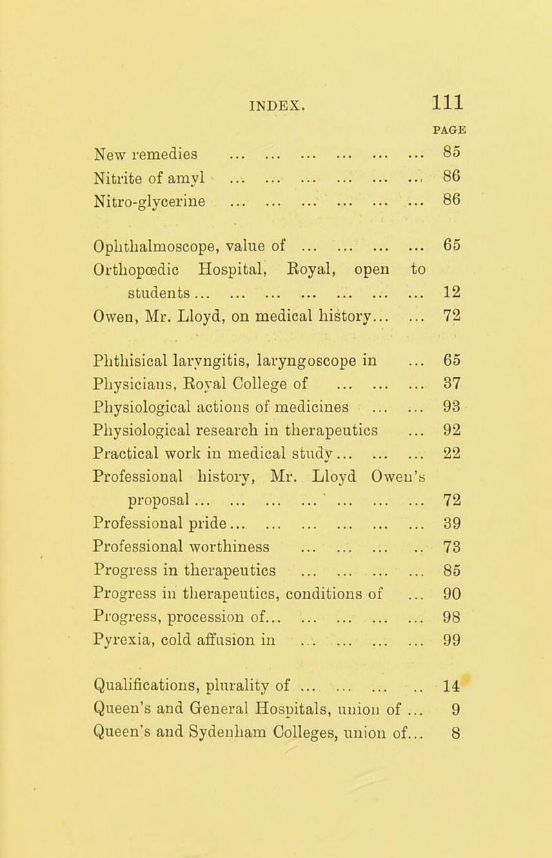 PAGE New remedies 85 Nitrite of amy! 86 Nitro-glycerine 86 Ophthalmoscope, value of 65 Orthopcedic Hospital, Eoyal, open to students 12 Owen, Mr. Lloyd, on medical history 72 Phthisical laryngitis, laryngoscope in ... 65 Physicians, Eoyal College of 37 Physiological actions of medicines 93 Physiological research in therapeutics ... 92 Practical work in medical study 22 Professional history, Mr. Lloyd Owen's proposal ' 72 Professional pride 39 Professional worthiness 73 Progress in therapeutics 85 Progress in therapeutics, conditions of ... 90 Progress, procession of 98 Pyrexia, cold affusion in 99 Qualifications, plurality of 14 Queen's and General Hospitals, union of ... 9 Queen's and Sydenham Colleges, union of... 8