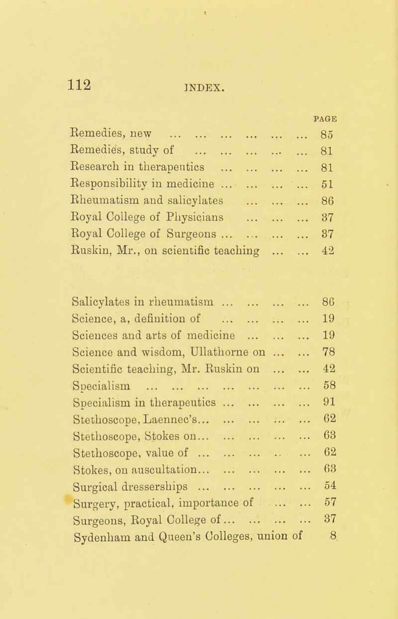 PAGE Eemedies, new 85 Eemedies, study of ... 81 Research in therapeutics 81 ResponsibiUty in medicine 51 Eheumatism and saUcylates 86 Royal College of Physicians 37 Royal College of Surgeons 37 Ruskin, Mr., on scientific teaching 42 Salicylates in rheumatism 86 Science, a, definition of 19 Sciences and arts of medicine 19 Science and wisdom, Ullathorne on 78 Scientific teaching, Mr. Ruskin on 42 Specialism 58 Specialism in therapeutics 91 Stethoscope, Laennec's 62 Stethoscope, Stokes on 63 Stethoscope, value of 62 Stokes, on auscultation 63 Surgical dresserships 54 Surgery, practical, importance of 57 Surgeons, Royal College of 37 Sydenham and Queen's Colleges, union of 8
