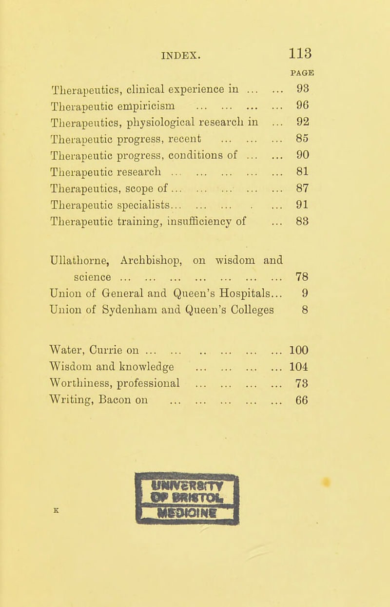 1 1 Q PAGE Therapeutics, clinical experience in ... .. 93 Therapeutic empiricism .. 96 Therapeutics, physiological research in .. 92 Therapeutic progress, recent .. 85 Therapeutic progress, conditions of ... .. 90 Therapeutic research .. 81 Therapeutics, scope of .. 87 Therapeutic specialists .. 91 Therapeutic training, insufficiency of .. 83 UUathorne, Archbishop, on wisdom and science 78 Union of General and Queen's Hospitals... 9 Union of Sydenham and Queen's Colleges 8 Water, Currie on 100 Wisdom and knowledge 104 Worthiness, professional 73 Writing, Bacon on 66