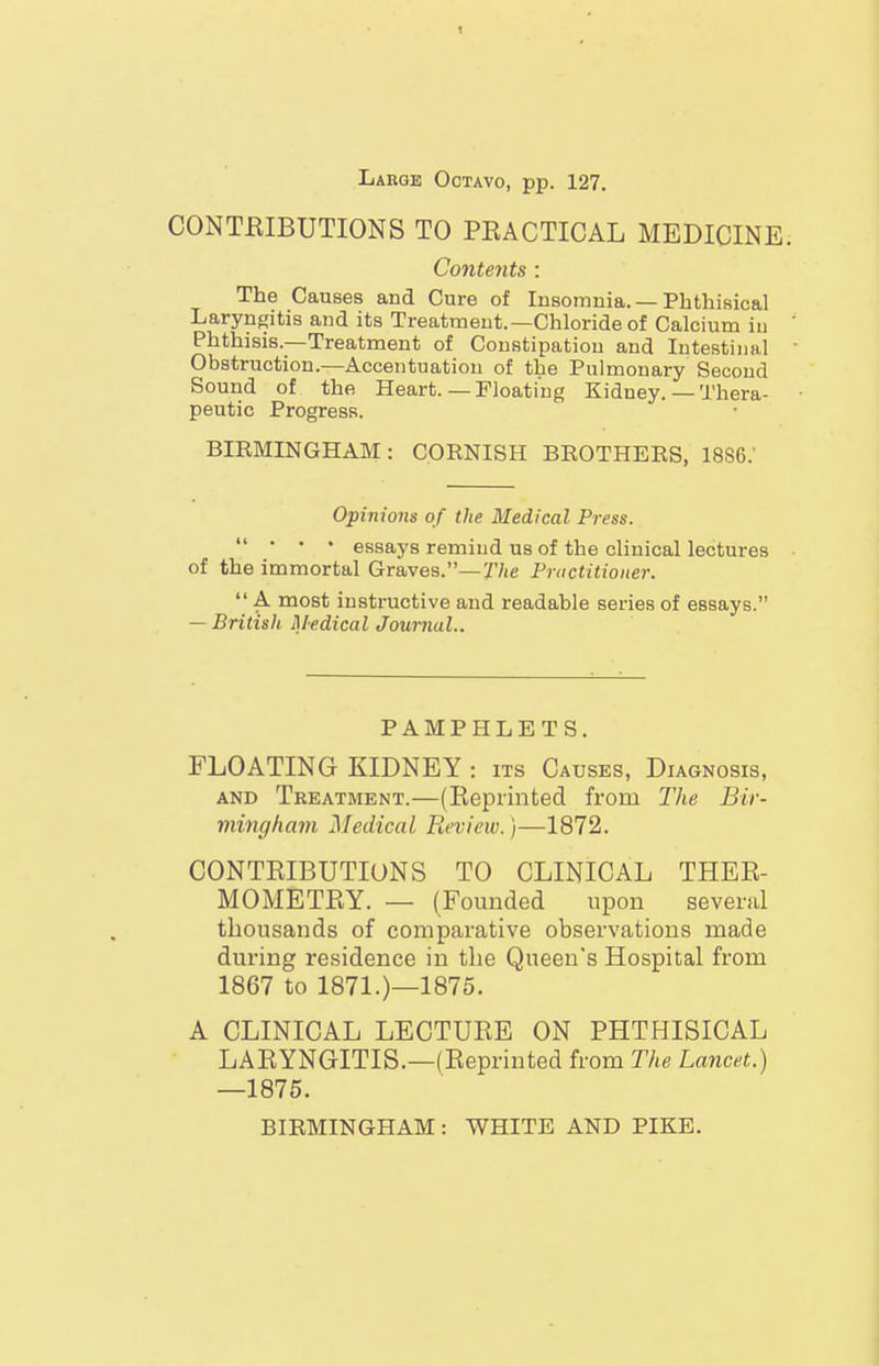 Large Octavo, pp. 127. CONTRIBUTIONS TO PEACTICAL MEDICINE. Contents : The Causes and Cure of Insomnia. — Phthisical Laryngitis and its Treatment.—Chloride of Calcium in Phthisis.—Treatment of Constipation and Intestinal Obstruction.—Accentuation of the Pulmonary Second Sound of the Heart.—Floating Kidney. — Thera- peutic Progress. BIRMINGHAM: CORNISH BROTHERS, 1886.' Opinions of the Medical Press. • • • essays remind us of the clinical lectures of the immortal Graves.—The Fnictitioner. A most instructive and readable series of essays. — British Medical Journal.. PAMPHLETS. FLOATING KIDNEY : its Causes, Diagnosis, AND Treatment.—(Reprinted from The Bir- min(jliam ISIedicai Review.)—1872. CONTRIBUTIONS TO CLINICAL THER- MOMETRY. — (Founded upon several thousands of comparative observations made during residence in the Queen's Hospital from 1867 to 1871.)—1875. A CLINICAL LECTURE ON PHTHISICAL LARYNGITIS.—(Reprinted from The Lancet.) —1875. BIRMINGHAM: WHITE AND PIKE.