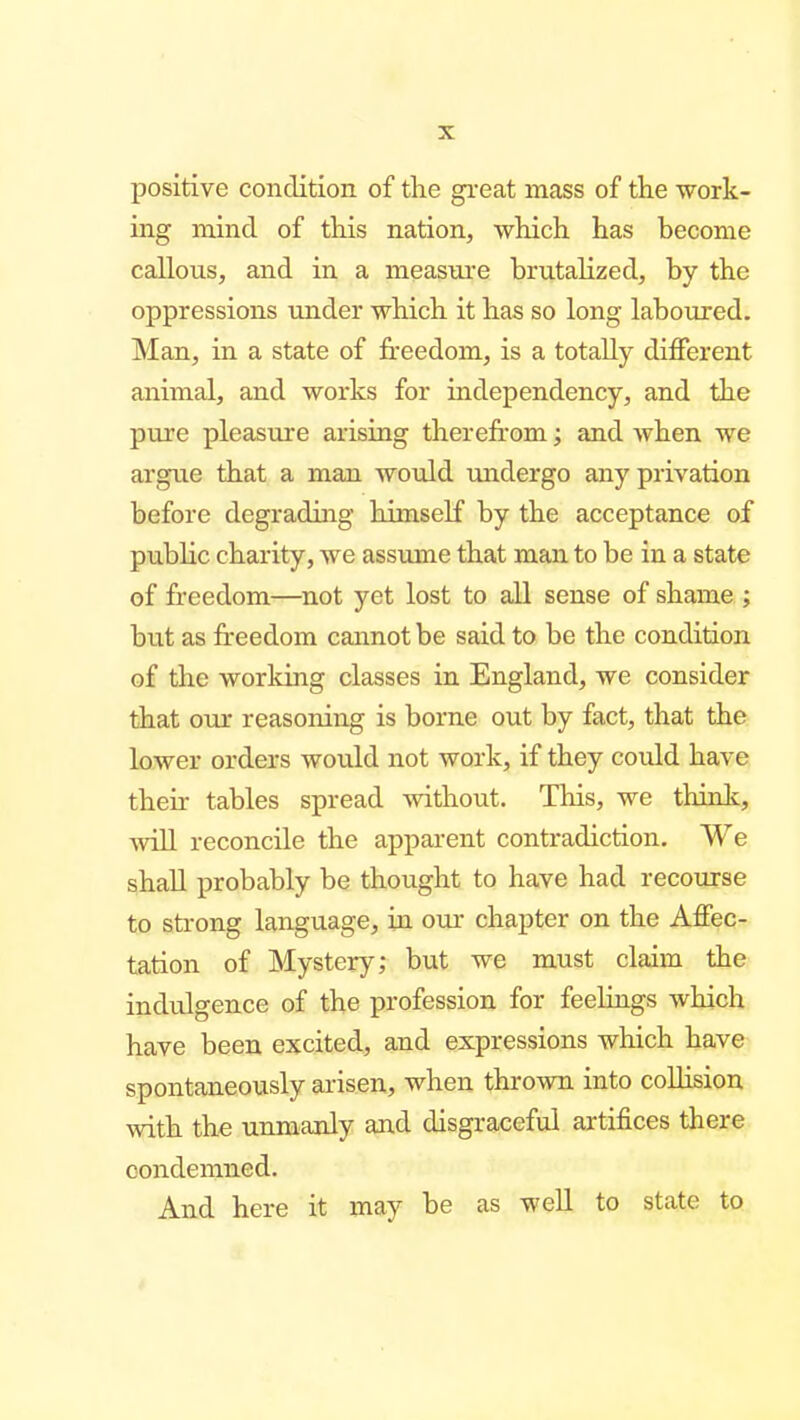 positive condition of the great mass of the work- ing mind of this nation, which has become callous, and in a meas^u•e brutahzed, by the oppressions imder which it has so long laboured. Man, in a state of freedom, is a totally different animal, and works for independency, and the pure pleasvire arising therefr-om; and when we argue that a man would undergo any privation before degrading himself by the acceptance of pubKc charity, we assume that man to be in a state of freedom—^not yet lost to all sense of shame ; but as freedom cannot be said to be the condition of the working classes in England, we consider that our reasoning is borne out by fact, that the lower orders would not work, if they could have their tables spread without. This, we thinlc, will reconcile the apparent contradiction. We shall probably be thought to have had recourse to strong language, in our chapter on the Affec- tation of Mystery; but we must claim the indulgence of the profession for feelings which have been excited, and expressions which have- spontaneously arisen, when thrown into coUision with the unmanly and disgraceful artifices there condemned. And here it may be as weU to state to