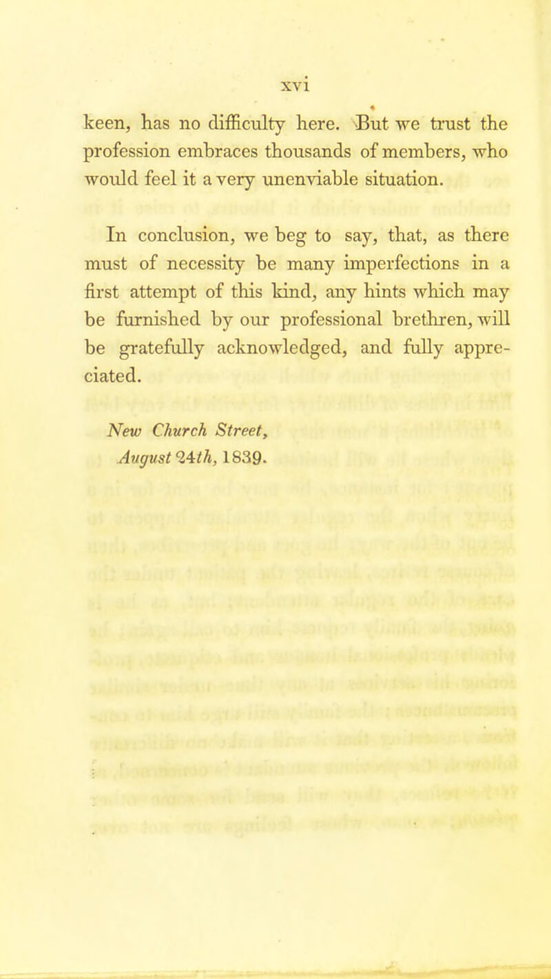 keen, has no difficulty here. But we trust the profession embraces thousands of members, who would feel it a very unenviable situation. In conclusion, we beg to say, that, as there must of necessity be many imperfections in a first attempt of this kind, any hints which may be furnished by our professional brethren, will be gratefully acknowledged, and fuUy appre- ciated. New Church Street, August ^'^th, 1839.