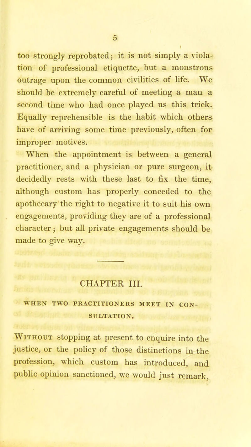 too strongly reprobated; it is not simply a viola- tion of professional etiquette, but a monstrous outrage upon the common civilities of life. We should be extremely careful of meeting a man a second time who had once played us this trick. Equally reprehensible is the habit which others have of arriving some time previously, often for improper motives. When the appointment is between a general practitioner, and a physician or pure surgeon, it decidedly rests with these last to fix the time, although custom has properly conceded to the apothecary the right to negative it to suit his own engagements, providing they are of a professional character; but all private engagements should be made to give way. CHAPTER III. WHEN TWO PRACTITIONERS MEET IN CON- SULTATION. Without stopping at present to enquire into the justice, or the pohcy of those distinctions in the profession, which custom has introduced, and public opinion sanctioned, we would just remark.