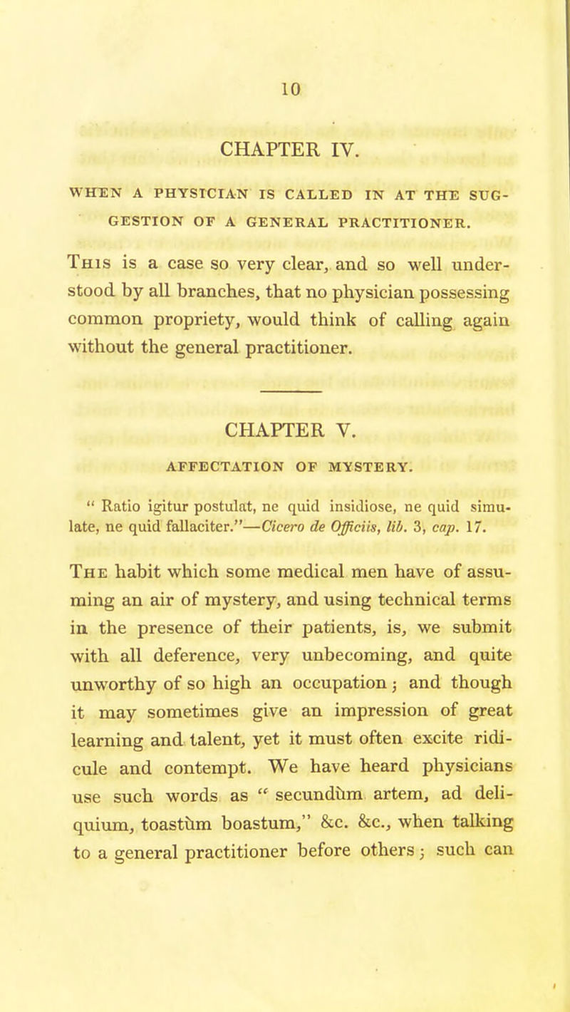 CHAPTER IV. WHEN A PHYSICIAN IS CALLED IN AT THE SUG- GESTION OF A GENERAL PRACTITIONER. This is a case so very clear, and so well under- stood by all branches, that no physician possessing common propriety, would think of calling again without the general practitioner. CHAPTER V. AFFECTATION OF MYSTERY.  Ratio igitur postulat, ne quid insidiose, ne quid simu- late, ne quid fallaciter.—Cicero de Officiis, lib. 3, cap. 17. The habit which some medical men have of assu- ming an air of mystery, and using technical terms in the presence of their patients, is, we submit with all deference, very unbecoming, and quite unworthy of so high an occupation; and though it may sometimes give an impression of great learning and talent, yet it must often excite ridi- cule and contempt. We have heard physicians use such words as  secundilm artem, ad deli- quium, toastilm boastum, &c. &c., when talking to a general practitioner before others; such can