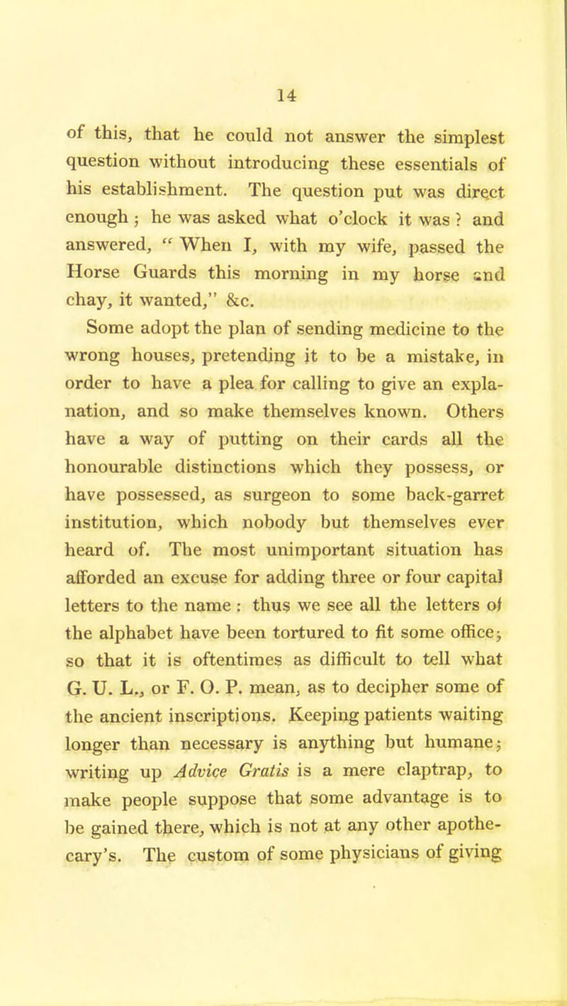 of this, that he could not answer the simplest question without introducing these essentials of his establishment. The question put was direct enough ; he was asked what o'clock it was ? and answered,  When I, with my wife, passed the Horse Guards this morning in my horse and chay, it wanted, &c. Some adopt the plan of sending medicine to the wrong houses, pretending it to be a mistake, in order to have a plea for calling to give an expla- nation, and so make themselves known. Others have a way of putting on their cards all the honourable distinctions which they possess, or have possessed, as surgeon to some back-garret institution, which nobody but themselves ever heard of. The most unimportant situation has afforded an excuse for adding three or four capital letters to the name : thus we see all the letters oi the alphabet have been tortured to fit some office j so that it is oftentimes as difficult to tell what G. U. L., or F. O. P. mean, as to decipher some of the ancient inscriptions. Keeping patients waiting longer than necessary is anything but humane; writing up Advice Gratis is a mere claptrap, to make people suppose that some advantage is to be gained there, which is not at any other apothe- cary's. The custom of some physicians of giving