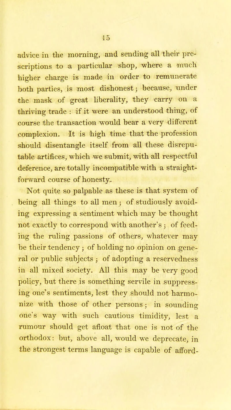 advice in the morning, and sending all their pre- scriptions to a particular Shop, where a much higher charge is made in order to remunerate both parties, is most dishonest; because, under the mask of great liberality, they carry on a thriving trade : if it were an understood thing, of course the transaction would bear a very different complexion. It is high time that the profession should disentangle itself from all these disrepu- table artifices, which we submit, with all respectful deference, are totally incompatible with a straight- forward course of honesty. Not quite so palpable as these is that system of being all things to all men; of studiously avoid- ing expressing a sentiment which may be thought not exactly to correspond with another's; of feed- ing the ruling passions of others, whatever may be their tendency j of holding no opinion on gene- ral or public subjects ; of adopting a reservedness in all mixed society. All this may be very good policy, but there is something servile in suppress- ing one's sentiments, lest they should not harmo- nize with those of other persons; in sounding one's way with such cautious timidity, lest a rumour should get afloat that one is not of the orthodox: but, above all, would we deprecate, in the strongest terms language is capable of afford-