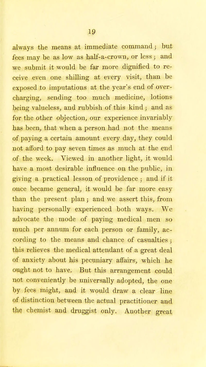 always the means at immediate command; hut fees may be as low as hall'-a-crown, or less; and we submit it would be fax more dignified to re- ceive even one shilling at every visit, than be exposed to imputations at the year's end of over- charging, sending too much medicine, lotions being valueless, and rubbish of this kind j and as for the other objection, our experience invariably has been, that when a person had not the means of paying a certain amount every day, they could not afford to pay seven times as much at the end of the week. Viewed in another light, it would have a most desirable influence on the pubHc, in giving a practical lesson of providence ; and if it ouce became general^ it would be far more easy than the present plan; and we assert this, from having personally experienced both ways. We advocate the mode of paying medical men so much per annum for each person or family, ac- cording to the means and chance of casualties; this relieves the medical attendant of a great deal of anxiety about his pecuniary affairs, which he ought not to have. But this arrangement could not conveniently be universally adopted, the one by fees might, and it would draw a clear line of distinction between the actual practitioner and the chemist and druggist only. Another great