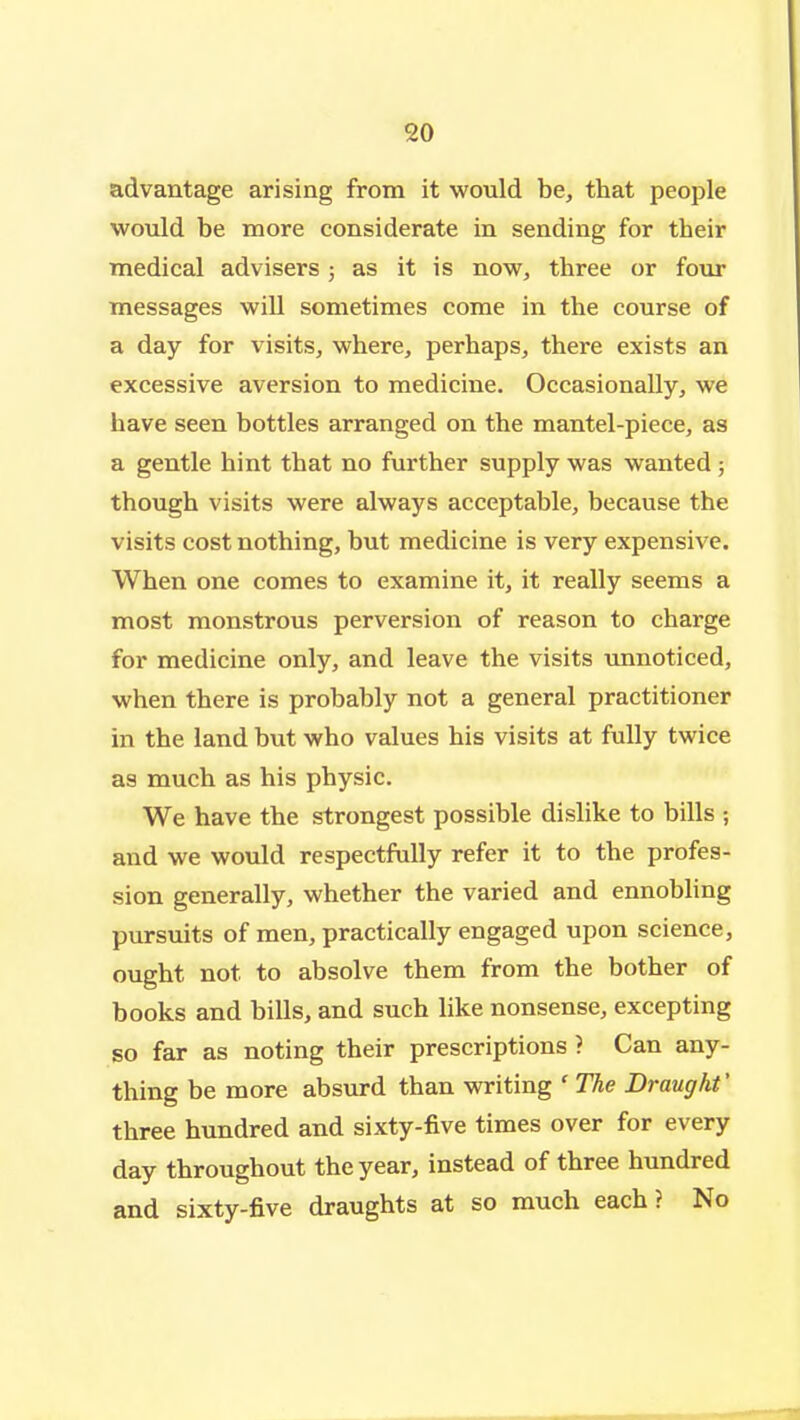 advantage arising from it would be, that people would be more considerate in sending for their medical advisers 5 as it is now, three or four messages wiU sometimes come in the course of a day for visits, where, perhaps, there exists an excessive aversion to medicine. Occasionally, we have seen bottles arranged on the mantel-piece, as a gentle hint that no further supply was wanted ; though visits were always acceptable, because the visits cost nothing, but medicine is very expensive. When one comes to examine it, it really seems a most monstrous perversion of reason to charge for medicine only, and leave the visits unnoticed, when there is probably not a general practitioner in the land but who values his visits at fully twice as much as his physic. We have the strongest possible dislike to bills ; and we would respectfully refer it to the profes- sion generally, whether the varied and ennobling pursuits of men, practically engaged upon science, ought not to absolve them from the bother of books and bills, and such like nonsense, excepting so far as noting their prescriptions ? Can any- thing be more absurd than writing ' The Draught' three hundred and sixty-five times over for every day throughout the year, instead of three hundred and sixty-five draughts at so much each ? No