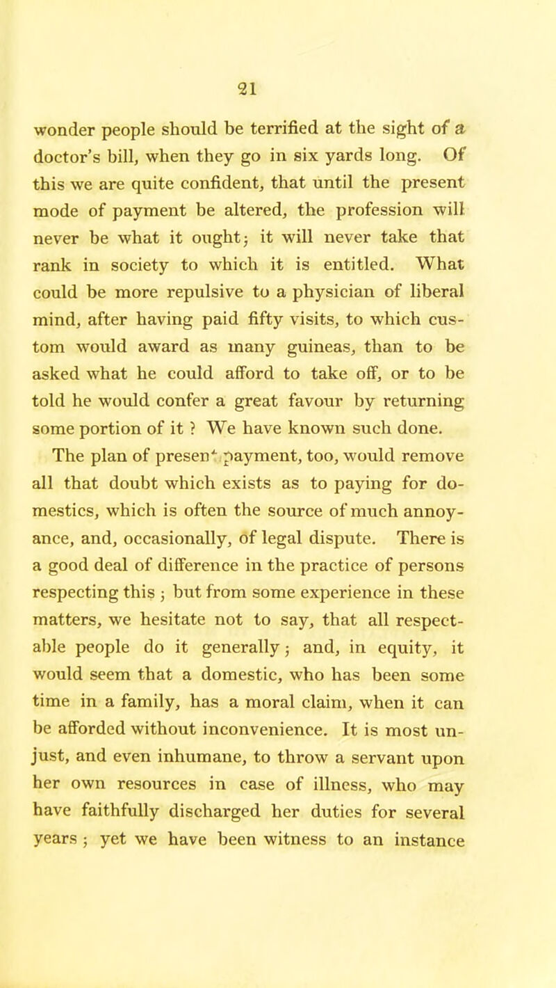 wonder people should be terrified at the sight of a doctor's bill, when they go in six yards long. Of this we are quite confident, that until the present mode of payment be altered, the profession will never be what it ought j it will never take that rank in society to which it is entitled. What could be more repulsive to a physician of liberal mind, after having paid fifty visits, to which cus- tom would award as many guineas, than to be asked what he could afford to take off, or to be told he would confer a great favour by returning some portion of it ? We have known such done. The plan of presen'^ payment, too, ^would remove all that doubt which exists as to paying for do- mestics, which is often the source of much annoy- ance, and, occasionally, of legal dispute. There is a good deal of difference in the practice of persons respecting this ; but from some experience in these matters, we hesitate not to say, that all respect- able people do it generally; and, in equity, it would seem that a domestic, who has been some time in a family, has a moral claim, when it can be afforded without inconvenience. It is most un- just, and even inhumane, to throw a servant upon her own resources in case of illness, who may have faithfully discharged her duties for several years ; yet we have been witness to an instance