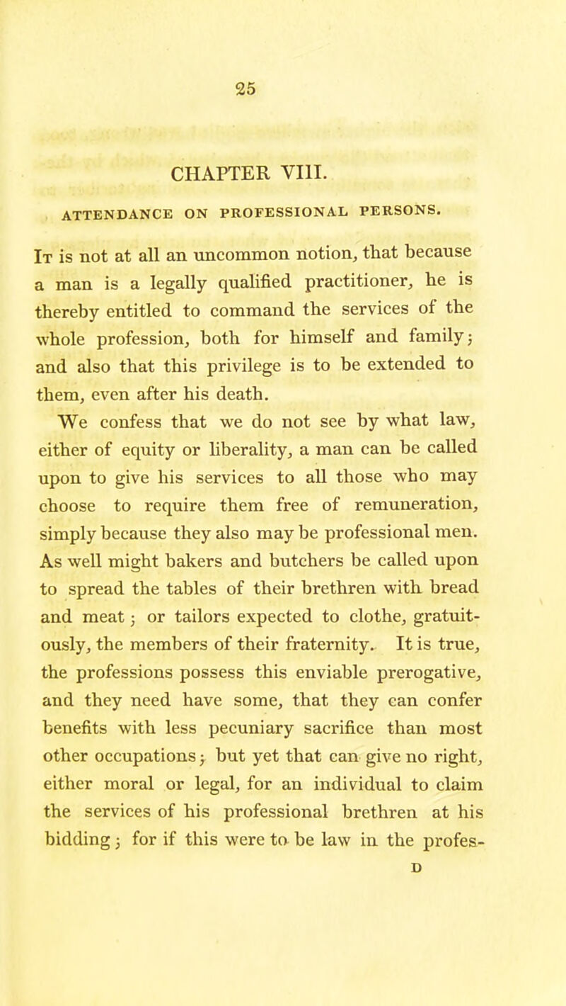 CHAPTER VIII. ATTENDANCE ON PROFESSIONAL PERSONS. It is not at all an uncommon notion, that because a man is a legally qualified practitioner, he is thereby entitled to command the services of the whole profession, both for himself and family 5 and also that this privilege is to be extended to them, even after his death. We confess that we do not see by what law, either of equity or liberality, a man can be called upon to give his services to all those who may choose to require them free of remuneration, simply because they also may be professional men. As well might bakers and butchers be called upon to spread the tables of their brethren with bread and meat 3 or tailors expected to clothe, gratuit- ously, the members of their fraternity. It is true, the professions possess this enviable prerogative, and they need have some, that they can confer benefits with less pecuniary sacrifice than most other occupations j but yet that can give no right, either moral or legal, for an individual to claim the services of his professional brethren at his bidding 3 for if this were to be law in the profes-