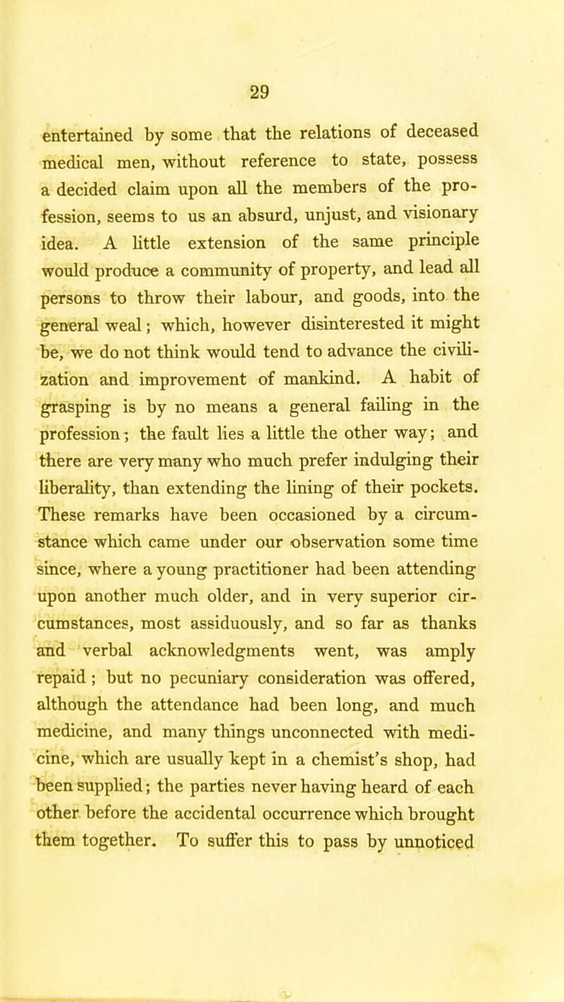 entertained by some that the relations of deceased medical men, without reference to state, possess a decided claim upon aU the members of the pro- fession, seems to us an absurd, unjust, and visionary- idea. A Httle extension of the same principle would produce a commimity of property, and lead all persons to throw their labour, and goods, into the general weal; which, however disinterested it might be, we do not think would tend to advance the civiH- zation and improvement of mankind. A habit of grasping is by no means a general failing in the profession; the fault lies a little the other way; and there are very many who much prefer indulging their liberality, than extending the lining of their pockets. These remarks have been occasioned by a circum- stance which came under our observation some time since, where a young practitioner had been attending upon another much older, and in very superior cir- cumstances, most assiduously, and so far as thanks and verbal acknowledgments went, was amply repaid; but no pecuniary consideration was offered, although the attendance had been long, and much medicine, and many things unconnected with medi- cine, which are usually kept in a chemist's shop, had been supplied; the parties never having heard of each other before the accidental occurrence which brought them together. To suffer this to pass by unnoticed