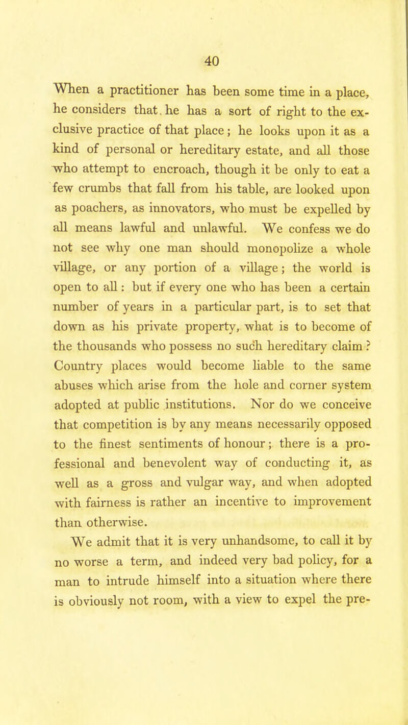 When a practitioner has been some time in a place, he considers that, he has a sort of right to the ex- clusive practice of that place; he looks upon it as a kind of personal or hereditary estate, and all those who attempt to encroach, though it be only to eat a few crumbs that fall from his table, are looked upon as poachers, as innovators, who must be expelled by all means lawful and unlawful. We confess we do not see why one man should monopolize a whole village, or any portion of a village; the world is open to all: but if every one who has been a certain number of years in a particular part, is to set that down as his private property, what is to become of the thousands who possess no such hereditary claim ? Country places would become hable to the same abuses which arise from the hole and corner system adopted at public institutions. Nor do we conceive that competition is by any means necessarily opposed to the finest sentiments of honour; there is a pro- fessional and benevolent way of conducting it, as well as a gross and vulgar way, and when adopted with fairness is rather an incentive to improvement than otherwise. We admit that it is very unhandsome, to call it by no worse a term, and indeed very bad poUcy, for a man to intrude himself into a situation where there is obviously not room, with a view to expel the pre-