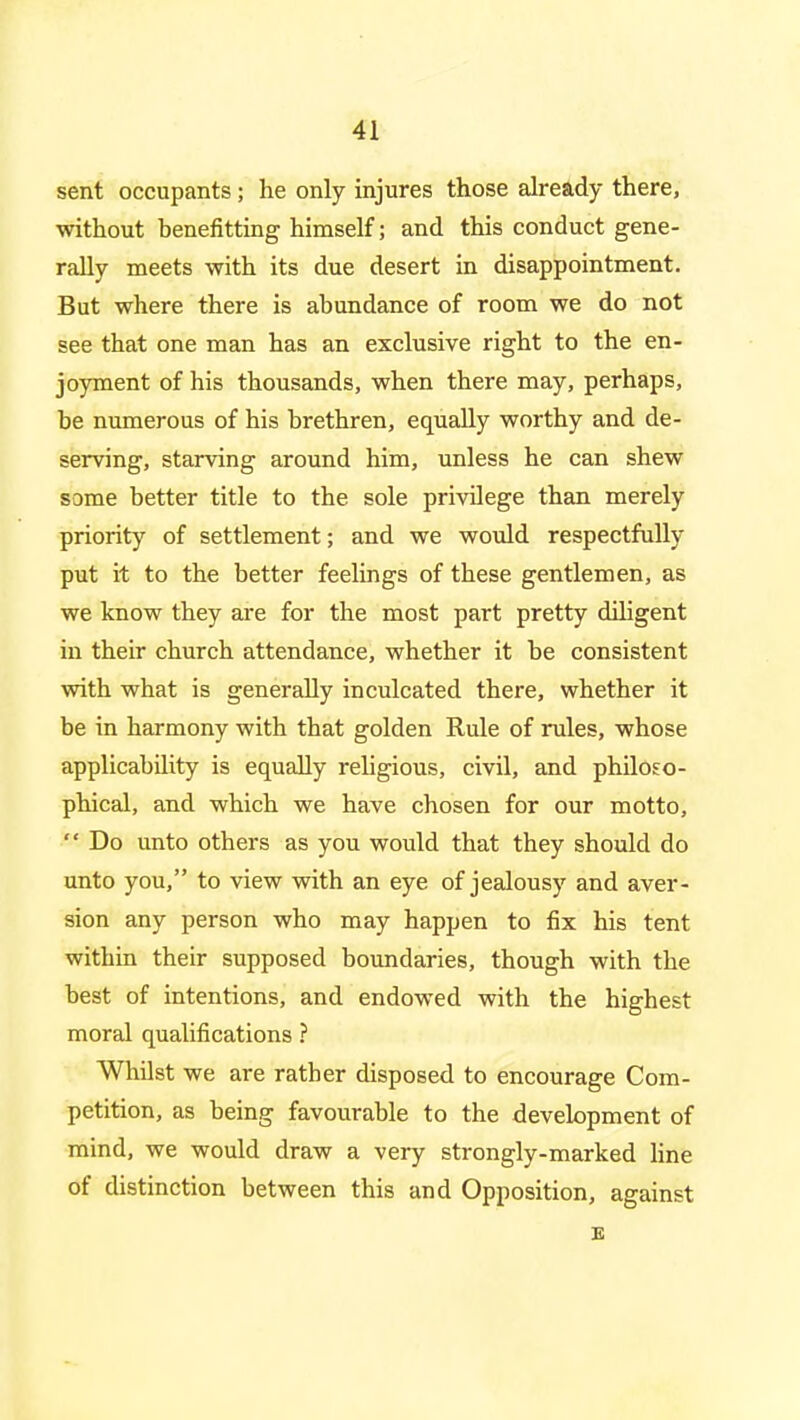 sent occupants; he only injures those already there, without benefitting himself; and this conduct gene- rally meets with its due desert in disappointment. But where there is abundance of room we do not see that one man has an exclusive right to the en- joyment of his thousands, when there may, perhaps, be numerous of his brethren, equally worthy and de- serving, starving around him, unless he can shew some better title to the sole privilege than merely priority of settlement; and we would respectfully put it to the better feelings of these gentlemen, as we know they are for the most part pretty diligent in their church attendance, whether it be consistent with what is generally inculcated there, whether it be in harmony with that golden Rule of rules, whose applicability is equally religious, civil, and philoso- phical, and which we have chosen for our motto,  Do unto others as you would that they should do unto you, to view with an eye of jealousy and aver- sion any person who may happen to fix his tent within their supposed boundaries, though with the best of intentions, and endowed with the highest moral qualifications ? Whilst we are rather disposed to encourage Com- petition, as being favourable to the development of mind, we would draw a very strongly-marked line of distinction between this and Opposition, against