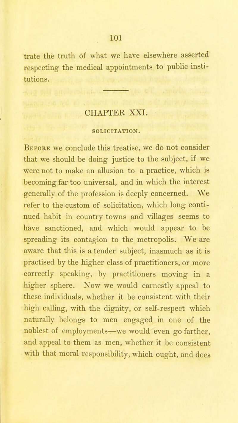 trate the truth of what we have elsewhere asserted respecting the medical appointments to pubhc insti- tutions. CHAPTER XXI. SOLICITATION. Before we conclude this treatise, we do not consider that we should be doing justice to the subject, if we were not to make an allusion to a practice, which is becoming far too universal, and in which the interest generally of the profession is deeply concerned. We refer to the custom of solicitation, which long conti- nued habit in country towns and villages seems to have sanctioned, and which would appear to be spreading its contagion to the metropohs. We are aware that this is a tender subject, inasmuch as it is practised by the higher class of practitioners, or more correctly speaking, by practitioners moving in a higher sphere. Now we would earnestly appeal to these individuals, whether it be consistent with their high calhng, with the dignity, or self-respect which naturally belongs to men engaged in one of the noblest of employments—we would even go farther, and appeal to them as men, whether it be consistent with that moral responsibility, which ought, and does