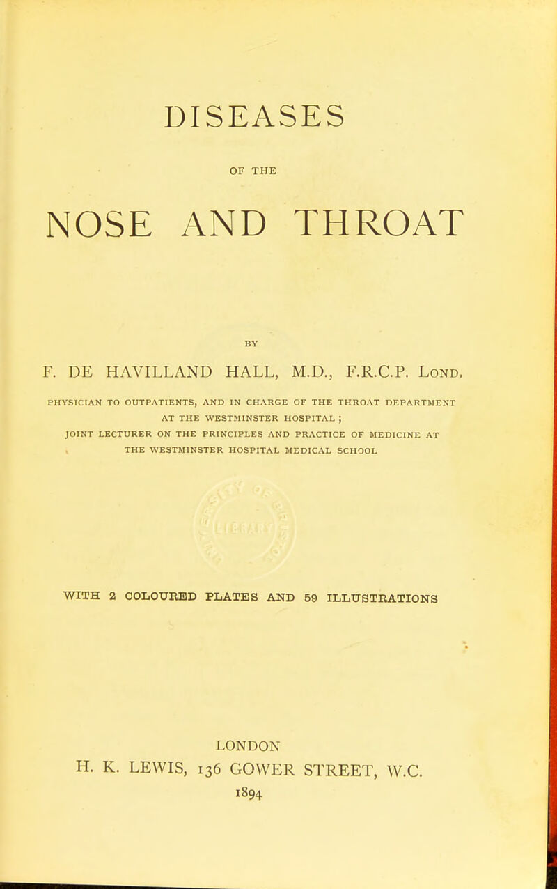 DISEASES OF THE NOSE AND THROAT BY F. DE HAVILLAND HALL, M.D., F.R.C.P. Lond, PHYSICIAN TO OUTPATIENTS, AND IN CHARGE OF THE THROAT DEPARTMENT AT THE WESTMINSTER HOSPITAL J JOINT LECTURER ON THE PRINCIPLES AND PRACTICE OF MEDICINE AT THE WESTMINSTER HOSPITAL MEDICAL SCHOOL WITH 2 COLOURED PLATES AND 59 ILLUSTRATIONS LONDON H. K. LEWIS, 136 GOWER STREET, W.C. 1894